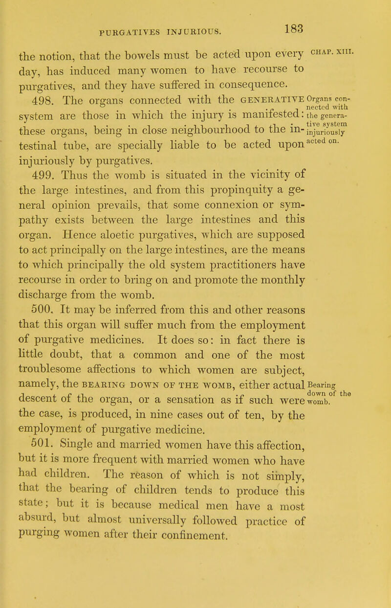 the notion, that the bowels must be acted upon every chap. xin. day, has induced many women to have recourse to purgatives, and they have suffered in consequence. 498. The organs connected with the generative Organs con-  • J nectcd with system are those in which the injury is maniiested: the genera- these organs, being in close neighbourhood to the in- injuriously testinal tube, are specially liable to be acted upon ^''^^'^ injuriously by purgatives. 499. Thus the womb is situated in the vicinity of the large intestines, and from this propinquity a ge- neral opinion prevails, that some connexion or sym- pathy exists between the large intestines and this organ. Hence aloetic purgatives, which are supposed to act principally on the large intestines, are the means to which principally the old system practitioners have recourse in order to bring on and promote the monthly discharge from the womb. 500. It may be inferred from this and other reasons that this organ will suffer much from the employment of purgative medicines. It does so: in fact there is little doubt, that a common and one of the most troublesome affections to which women are subject, namely, the bearing down of the womb, either actual Bearing descent of the organ, or a sensation as if such were wo'mb.° the case, is produced, in nine cases out of ten, by the employment of purgative medicine. 501. Single and married women have this affection, but it is more frequent with married women who have had children. The reason of which is not simply, that the bearing of children tends to produce this state; but it is because medical men have a most absurd, but almost universally followed practice of purging women after their confinement.