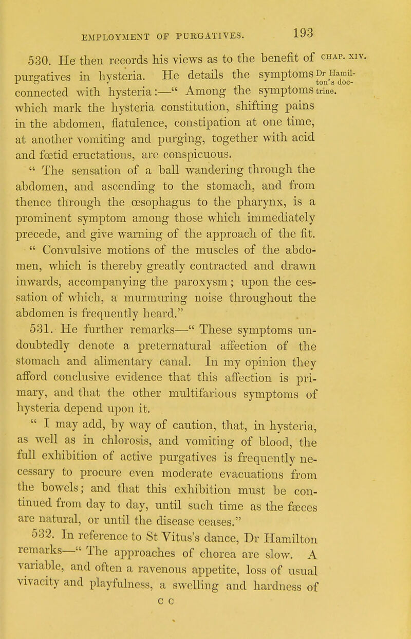 530. He then records his views as to the benefit of chap. xiv. purgatives in hysteria. He details the symptoms a^Hamii- connected with hysteria:— Among the symptoms trine, which mark the hysteria constitution, shifting pains in the abdomen, flatulence, constipation at one time, at another vomiting and purging, together with acid and foetid eructations, are conspicuous.  The sensation of a ball w^andering throu.gh the abdomen, and ascending to the stomach, and from thence through the oesophagus to the pharynx, is a prominent symptom among those which immediately precede, and give warning of the approach of the fit.  Convulsive motions of the muscles of the abdo- men, which is thereby greatly contracted and drawn inwards, accompanying the paroxysm; upon the ces- sation of which, a murmuring noise throughout the abdomen is frequently heard. 531. He further remarks— These symptoms un- doubtedly denote a preternatural affection of the stomach and ahmentary canal. In my opinion they afford conclusive evidence that this aff'ection is pri- mary, and that the other multifarious symptoms of hysteria depend upon it.  I may add, by way of caution, that, in hysteria, as well as in chlorosis, and vomiting of blood, the full exhibition of active purgatives is frequently ne- cessary to procure even moderate evacuations from the bowels; and that this exhibition must be con- tinued from day to day, until such time as the fteces are natural, or until the disease ceases. 532. In reference to St Vitus's dance, Dr Hamilton remarks— The approaches of chorea are slow. A variable, and often a ravenous appetite, loss of usual vivacity and playfulness, a swelling and hardness of c c