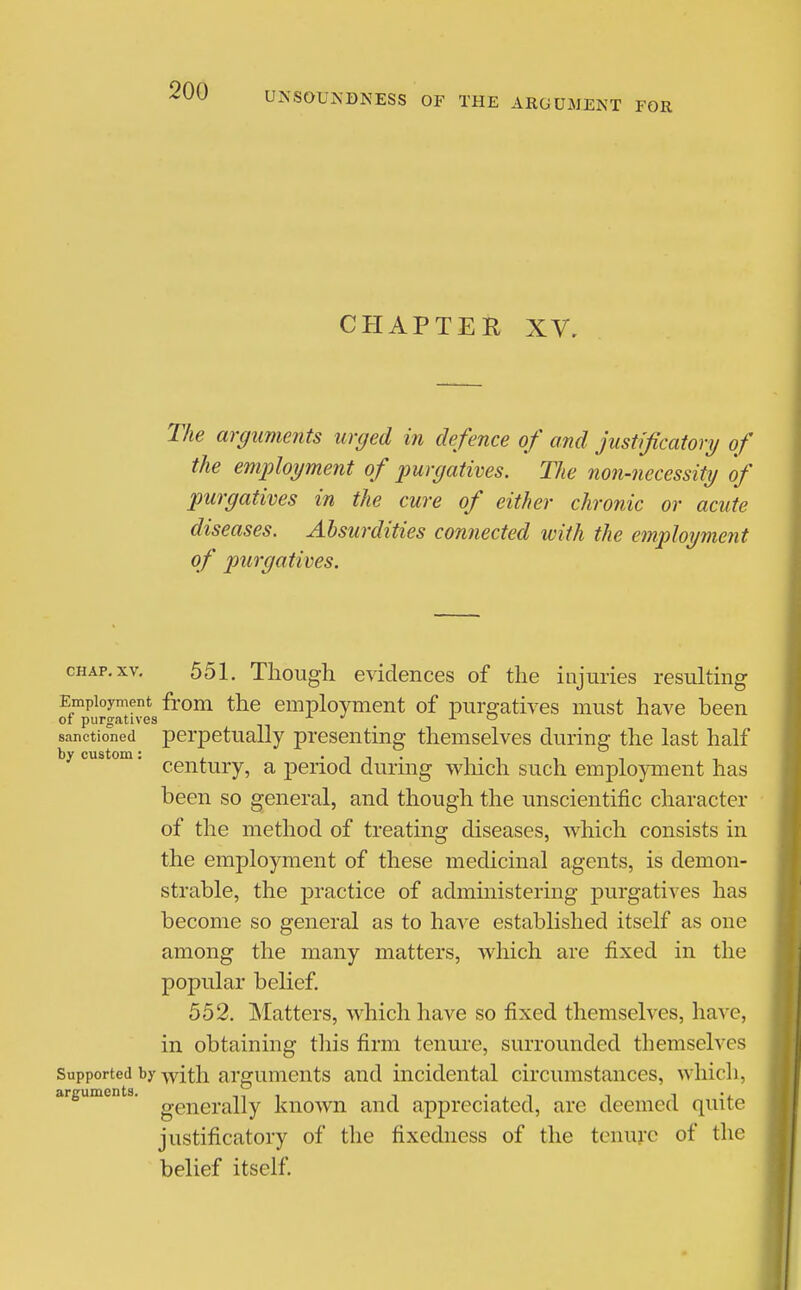 CHAPTER XV, The arguments urged in defence of and justificatory of the employment of purgatives. The non-necessity of purgatives in the cure of either chronic or acute diseases. Absurdities connected with the employment of purgatives. CHAP. XV. 551. Though evidences of the injuries resulting Employment from the employment of purgatives must have been of purgatives ^ a o sanctioned perpetually presenting themselves during the last half by custom. pgj^|.^j.y.^ ^ period during wliich such employment has been so general, and though the unscientific character of the method of treating diseases, which consists in the employment of these medicinal agents, is demon- strable, the practice of administering purgatives has become so general as to have established itself as one among the many matters, which are fixed in the popular belief, 552. Matters, which have so fixed themselves, have, in obtaining this firm tenui'e, surrounded themselves Supported by -with arguments and incidental circumstances, which, arguments, g^j^^^.^-jiy known and appreciated, are deemed quite justificatory of the fixedness of the tenure of the belief itself