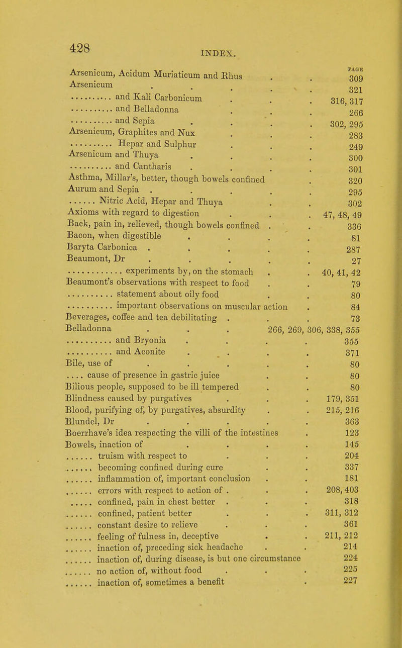 INDEX. Arsenicum, Acidum Muriaticum and Rhus Arsenicum • • . and Kali Carbonicum and Belladonna and Sepia Arsenicum, Graphites and Nux Hepar and Sulphur Arsenicum and Thuya and Cantharis Asthma, Millar's, better, though bowels confined Aurum and Sepia . Nitric Acid, Hepar and Thuya Axioms with regard to digestion Back, pain in, relieved, though bowels confined Bacon, when digestible Baryta Carbonica . . Beaumont, Dr . experiments by, on the stomach Beaumont's observations with respect to food statement about oily food important observations on muscular action Beverages, cofiee and tea debilitating . Belladonna . . . 266, 269, and Bryonia and Aconite . . Bile, use of . . . .... cause of presence in gastric juice Bilious people, supposed to be ill tempered Blindness caused by purgatives Blood, purifying of, by purgatives, absurdity Blundel, Dr . Boerrhave's idea respecting the villi of the intestines Bowels, inaction of truism with respect to , becoming confined during cure inflammation of, important conclusion errors with respect to action of . confined, jjain in chest better confined, patient better constant desire to relieve feeling of fulness in, deceptive inaction of, preceding sick headache inaction of, during disease, is but one circumstance no action of, without food inaction of, sometimes a benefit PAGE 309 321 316, 317 266 302, 295 283 249 300 301 320 295 302 47, 48, 49 336 81 287 27 40, 41, 42 79 80 84 73 306, 338, 355 355 371 80 80 80 179, 351 215, 216 363 123 145 204 337 181 208,403 318 311, 312 361 211, 212 214 224 225 227