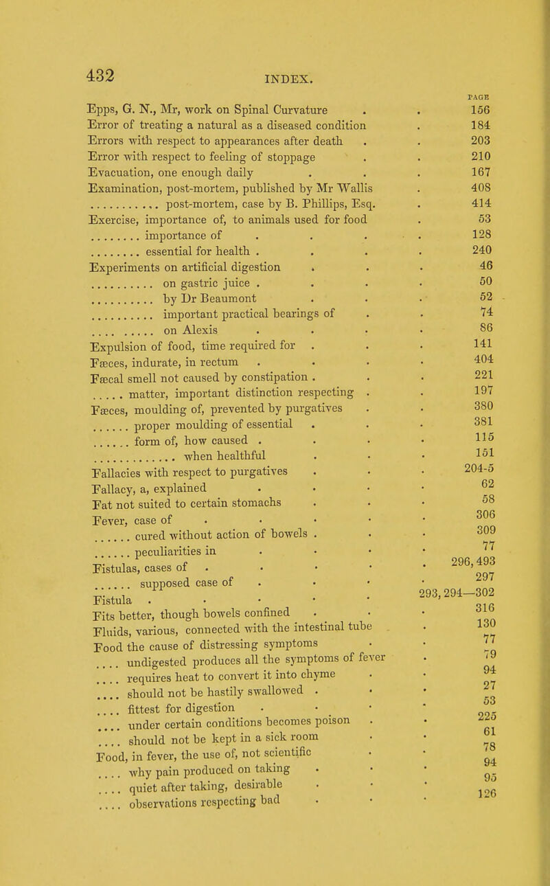 Epps, G. N., Mr, work on Spinal Curvature Error of treating a natural as a diseased condition Errors ■with respect to appearances after death Error with respect to feeling of stoppage Evacuation, one enough daily Examination, post-mortem, published by Mr Wallis ,. post-mortem, case by B. Phillips, Esq. Exercise, importance of, to animals used for food importance of . essential for health . Experiments on artificial digestion » on gastric juice . by Dr Beaumont important practical bearings of on Alexis Expulsion of food, time required for . Eteces, indurate, in rectum Fsecal smell not caused by constipation . matter, important distinction respecting . Faeces, moulding of, prevented by purgatives proper moulding of essential form of, how caused . when healthful Fallacies with respect to purgatives Fallacy, a, explained Fat not suited to certain stomachs Fever, case of . cured without action of bowels . peculiarities in . • • Fistulas, cases of . supposed case of . Fistula . • • • ' Fits better, though bowels confined Fluids, various, connected with the intestinal tube Food the cause of distressing symptoms undigested produces all the symptoms of feY( requires heat to convert it into chyme should not be hastily swallowed . fittest for digestion under certain conditions becomes poison should not be kept in a sick room Food, in fever, the use of, not scientific why pain produced on talung .... quiet after taking, desirable observations respecting bad