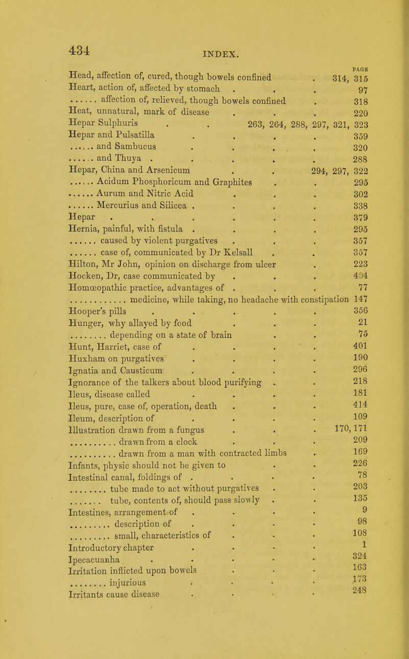 INDEX. Head, affection of, cured, though bowels confined . 314, 315 Heart, action of, affected by stomach ... 97 affection of, relieved, though bowels confined . 318 Heat, unnatural, mark of disease . . . 220 Hepar Sulphuris , . 263, 264, 288, 297, 321, 323 Hepar and Pulsatilla .... 359 and Sambucus . . ... 320 and Thuya ..... 288 Hepar, China and Arsenicum . . 294, 297, 322 Acidum Phosphoricum and Graphites . . 295 Aurum and Nitric Acid . . . 302 Mercurius and Silicea .... 338 Hepar ...... 379 Hernia, painful, with fistula .... 295 caused by violent purgatives . . . 357 case of, communicated by Dr Kelsall . . 357 Hilton, Mr John, opinion on discharge from ulcer . 223 Hocken, Ur, case communicated by . . . 404 Homoeopathic practice, advantages of . . . 77 medicine, while taking, no headache with constipation 147 Hooper's pills ..... 356 Hunger, why allayed by food ... 21 depending on a state of brain . . 75 Hunt, Harriet, case of . . . . 401 Huxham on purgatives .... 190 Ignatia and Causticum .... 296 Ignorance of the talkers about blood 2)urifying . . 218 Ileus, disease called .... 181 Ileus, pure, case of, operation, death . . • 414 Ileum, description of . . . . 109 Illustration di-awn from a fungus . . • 170,171 drawn from a clock . . • 209 drawn from a man with contracted limbs . 169 Infants, physic should not be given to . • 226 Intestinal canal, foldings of . . • • '^^ tube made to act without ijurgatives . . 203 tube, contents of, should pass slowly . . 135 Intestines, arrangement of . . • • ^ description of . . . • small, characteristics of . • • ^08 Introductory chapter . . • • ^ Ipecacuanha . . . • • 324 Irritation inflicted upon bowels ... 163 ... 17'j iniurious 248 Irritants cause disease . . ■ •