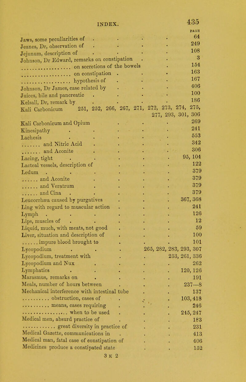 PAQB Jaws, some peculiarities of . Jeanes, Dr. observation of . • • • . 10R Jejunum, description of . • • Johnson, Dr Edward, remarks on constipation . . 3 on secretions of the bowels . 154 on constipation . . • hypothesis of . • • ^^'^ Johnson, Dr James, case related by . . • Juices, bile and pancreatic . . • • Kelsall, Dr, remark by . • • • KaU Carbonicum 251, 252, 266, 267, 271, 272, 273, 274, 275, 277, 293, 301, 306 Kali Carbonicum and Opium . • • 269 Kinesipathy . • . - . . 241 Lachesis . • • • . • and Nitric Acid .... 342 and Aconite .... 306 Lacing, tight . . • • . 95, 104 Lacteal vessels, description of . . • 122 Ledum ...... 379 and Aconite .... 379 and Veratrum .... 379 and Cina ..... 379 Leucorrhsea caused by purgatives . . . 367,368 Ling with regard to muscular action . . . 241 Lymph ...... 126 Lips, muscles of . . . . . 12 Liquid, much, with meats, not good ... 69 Liver, situation and description of . . . 100 impure blood brought to . . . 101 Lycopodium . . . 265, 282, 283, 293, 307 Lycopodium, treatment with . . 253, 261, 336 Lycopodium and Nux .... 262 Lymphatics ..... 120, 126 Marasmus, remarks on . . . . 191 Meals, number of hours between . . . 237—8 Mechanical interference with intestinal tube . . 137 obstruction, cases of . . . 103,418 means, cases requiring . . '' . 246 when to be used . . .215, 247 Medical men, absurd practice of . . . 183 great diversity in practice of . . 231 Medical Gazette, communications in . . . 413 Medical man, fatal case of constipation of . . 406 Medicines produce a constipated state . . 152 3 K 2