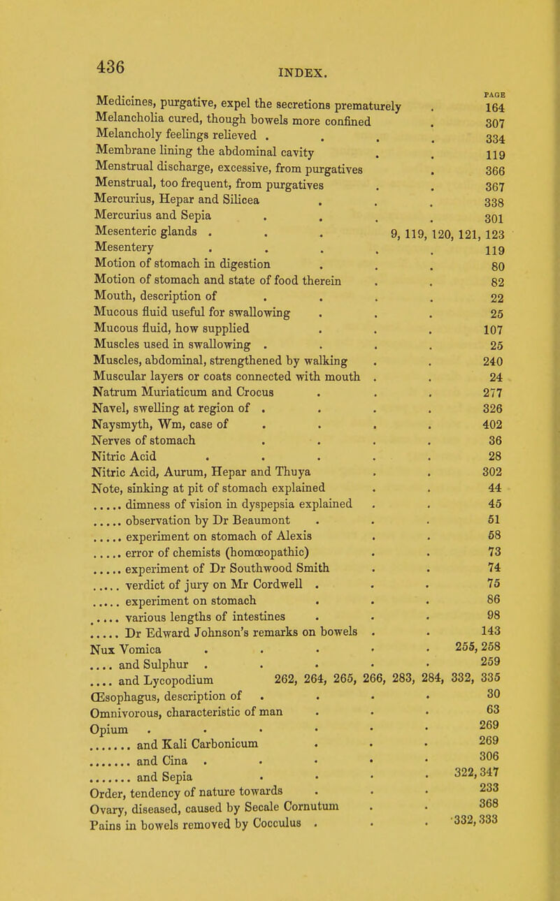 INDEX. Medicines, purgative, expel the secretions prematurely . 164 Melancholia cured, though bowels more confined . 307 Melancholy feelings relieved .... 334 Membrane lining the abdominal cavity . , 119 Menstrual discharge, excessive, from purgatives . 366 Menstrual, too frequent, from purgatives . . 367 Mercurius, Hepar and Silicea . . . 333 Mercurius and Sepia • . . . 301 Mesenteric glands . . . 9, 119, 120, 121, 123 Mesentery . . . , _ Ug Motion of stomach in digestion ... 80 Motion of stomach and state of food therein . . 82 Mouth, description of ... . 22 Mucous fluid useful for swallowing ... 25 Mucous fluid, how supplied . . . 107 Muscles used in swallowing .... 25 Muscles, abdominal, strengthened by walking . . 240 Muscular layers or coats connected with mouth . . 24 Natrum Muriaticum and Crocus . . . 277 Navel, swelling at region of . . . . 326 Naysmyth, Wm, case of . . . . 402 Nerves of stomach . . . . 36 Nitric Acid ..... 28 Nitric Acid, Aurum, Hepar and Thuya . . 302 Note, sinking at pit of stomach explained . . 44 dimness of vision in dyspepsia explained . . 45 observation by Dr Beaumont ... 61 experiment on stomach of Alexis . . 68 error of chemists (homoeopathic) . . 73 experiment of Dr Southwood Smith . . 74 verdict of juiy on Mr Cordwell ... 76 experiment on stomach ... 86 ..... various lengths of intestines ... 98 Dr Edward Johnson's remarks on bowels . . 143 Nux Vomica . . . • • 255,258 .... and Sidphur . . . • • 259 .... and Lycopodium 262, 264, 265, 266, 283, 284, 332, 335 (Esophagus, description of . . . • 30 Omnivorous, characteristic of man ... 63 Opium ...... 269 and Kali Carbonicum . . . 269 and Cina . . • • • and Sepia .... 322,347 Order, tendency of natui-e towards ... 233 Ovary, diseased, caused by Secale Cornutum . . 368 Pains in bowels removed by Cocculus . . • 332,333