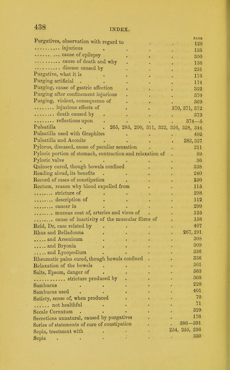 INDEX. Purgatives, observation with regard to . . 128 injurious • . . . 135 cause of epilepsy . . , 35Q cause of death and why . . , 133 disease caused by . . . 231 Purgative, what it is . . . , 175 Purging artificial . . . . . 174 Purging, cause of gastric afi'ection . . . 352 Purging after confinement injurious . . . 370 Purging, violent, consequence of . . . 369 injurious effects of . . 370, 371, 372 death caused by . . . . 373 reflections upon .... 374—5 Pulsatilla . . 265, 285, 290, 311, 322, 326, 328, 344 Pulsatilla used with Graphites . . . 402 Pulsatilla and Aconite . . . . 282,327 Pylorus, diseased, cause of peculiar sensation . . 211 Pyloric portion of stomach, contraction and relaxation of . 89 Pyloric valve ..... 36 Quinsey cured, though bowels confined . . 338 Reading aloud, its benefits .... 240 Record of cases of constipation . . . 250 Rectum, reason why blood expelled from . . 115 stricture of .... 298 description of . . . . 112 cancer in .... 299 mucous coat of, arteries and viens of . . 125 cause of inactivity of the muscular fibres of . 158 Eeid, Dr, case related by . . . • 407 Rhus and Belladonna .... 267,291 and Arsenicum .... 308 and Bryonia .... 309 and Lycopodium .... 336 Rheumatic pains cured, though bowels confined . . 336 Relaxation of the bowels . . . • 361 Salts, Epsom, danger of . . • • 363 stricture produced by . . . 360 Sambucus ..... 220 Sambucus used . . • • • Satiety, sense of, when produced ... 70 not healthful . . . • '1 Secale Cornutum ..... 329 Secretions unnatural, caused by purgatives . . 176 Series of statements of cure of constipation . . 386—391 Sepia, treatment with . • • 254, 255, 256 Sepia 330