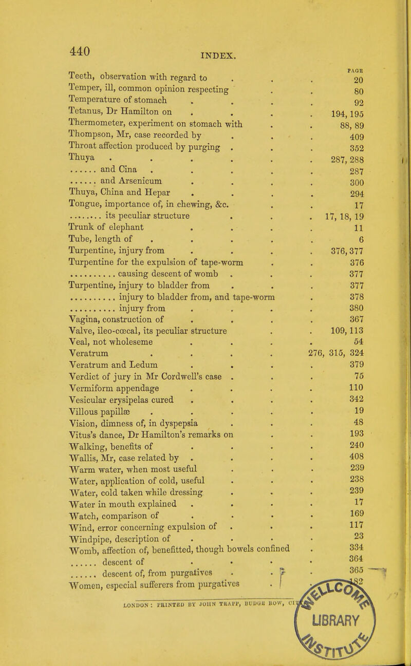 INDEX. Teeth, observation with regard to Temper, ill, common opinion respecting Temperatiire of stomach Tetanus, Dr Hamilton on Thermometer, experiment on stomach with Thompson, Mr, case recorded by Throat affection produced by purging . Thuya .... and Cina and Arsenicum Thuya, China and Hepar Tongue, importance of, in chewing, &c. its peculiar structure Trunk of elephant Tube, length of . Turpentine, injury from Turpentine for the expulsion of tape-worm causing descent of womb Turpentine, injury to bladder from injury to bladder from, and tape-worm injury from Vagina, construction of Valve, ileo-ccecal, its peculiar structure Veal, not wholeseme Veratrum Veratrum and Ledum . . Verdict of jury in Mr Cord well's case . Vermiform appendage Vesicular erysipelas cured Villous papillae Vision, dimness of, in dyspepsia Vitus's dance, Dr Hamilton's remarks on Walking, benefits of Wallis, Mr, case related by . Warm water, when most useful Water, application of cold, useful Water, cold taken while dressing Water in mouth explained Watch, comparison of Wind, error concerning expulsion of Windpipe, description of Womb, affection of, benefitted, though bowels confined descent of descent of, from purgatives Women, especial sufi'erers from purgatives r PAOB 20 80 92 194,195 88, 89 409 352 287, 288 287 300 294 17 17, 18,19 11 6 376,377 376 377 377 378 380 367 109,113 54 276, 315, 324 379 75 110 342 19 48 193 240 408 239 238 239 17 169 117 23 334 364 365 tONCON: raiNTED UV JOHN TlliUT, UUUUll BOW, cri