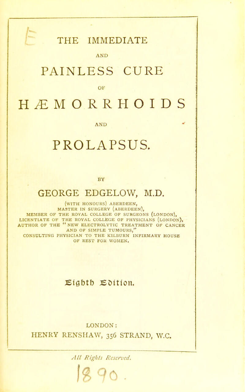 THE IMMEDIATE AND PAINLESS CURE OF HEMORRHOIDS AND PROLAPSUS. BY GEORGE EDGELOW, M.D. (WITH HONOURS) ABERDEEN, MASTER IN SURGERY (ABERDEEN), MEMBER OF THE ROYAL COLLEGE OF SURGEONS (LONDON), LICENTIATE OF THE ROYAL COLLEGE OF PHYSICIANS (LONDON), AUTHOR OF THE  NEW ELECTROLYTIC TREATMENT OF CANCER AND OF SIMPLE TUMOURS, CONSULTING PHYSICIAN TO THE KILBURN INFIRMARY HOUSE OF REST FOR WOMEN. JEfgbtb coition. LONDON: HENRY RENSHAW, 356 STRAND, W.C. All Rights Reserved. !3 9o.