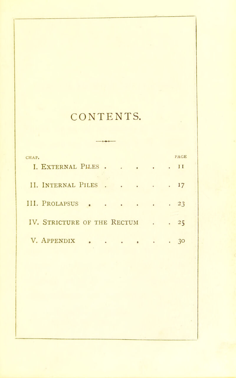 CONTENTS. CHAP. PAGE I. External Piles n II. Internal Piles 17 III. Prolapsus 23 IV. Stricture of the Rectum . . 25 V. Appendix 30