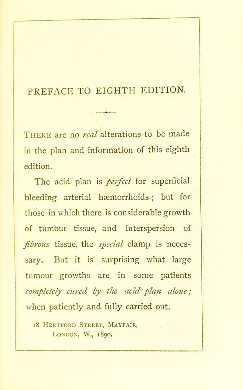 There are no real alterations to be made in the plan and information of this eighth edition. The acid plan is perfect for superficial bleeding arterial haemorrhoids; but for those in which there is considerable growth of tumour tissue, and interspersion of fibrous tissue, the special clamp is neces- sary. But it is surprising what large tumour growths are in some patients completely cured by the acid plan alone; when patiently and fully carried out. 18 Hertford Street, Mayfair, London, W., 1890.