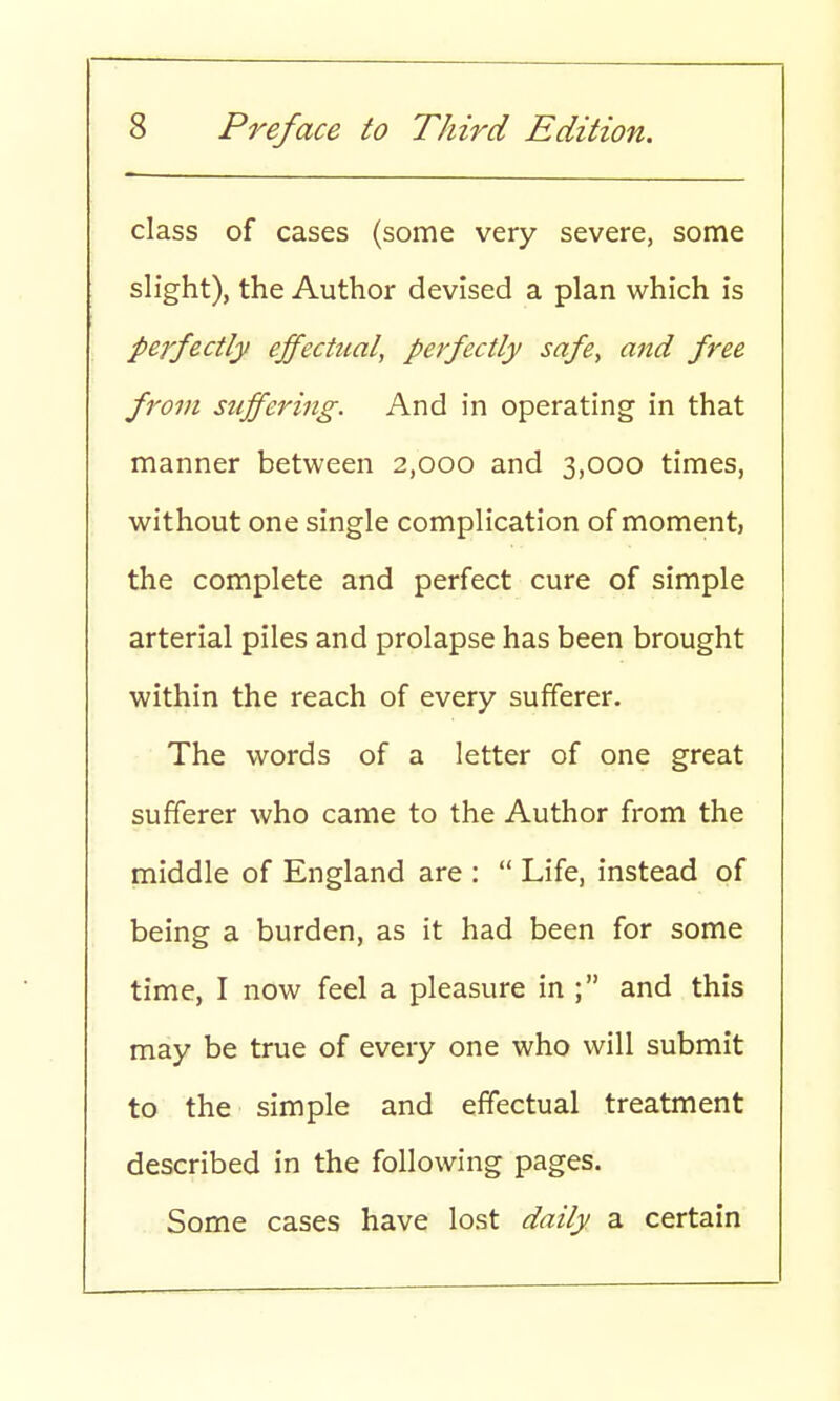 class of cases (some very severe, some slight), the Author devised a plan which is perfectly effectual, perfectly safe, and free from suffering. And in operating in that manner between 2,000 and 3,000 times, without one single complication of moment, the complete and perfect cure of simple arterial piles and prolapse has been brought within the reach of every sufferer. The words of a letter of one great sufferer who came to the Author from the middle of England are :  Life, instead of being a burden, as it had been for some time, I now feel a pleasure in ; and this may be true of every one who will submit to the simple and effectual treatment described in the following pages. Some cases have lost daily a certain