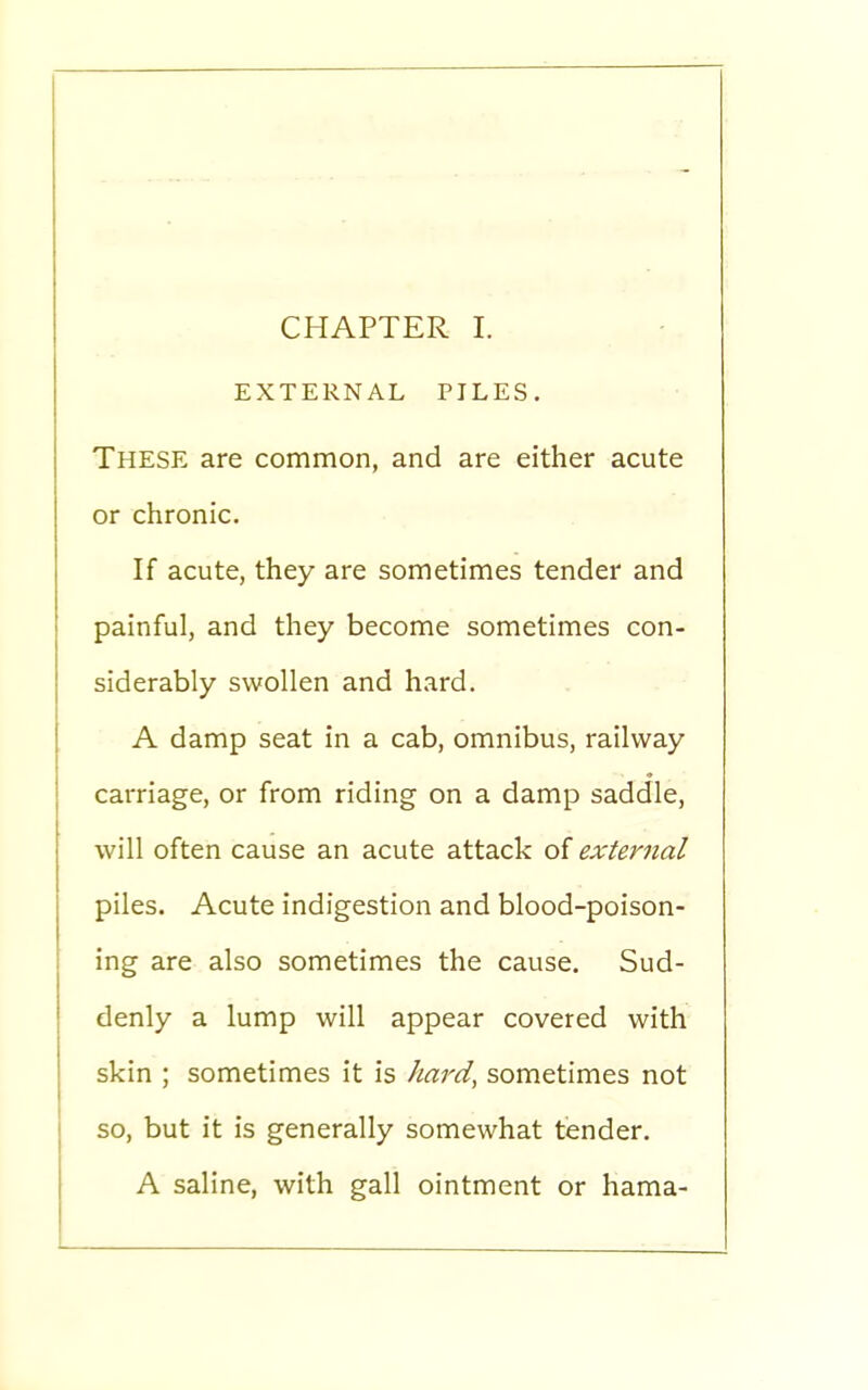 EXTERNAL PILES. These are common, and are either acute or chronic. If acute, they are sometimes tender and painful, and they become sometimes con- siderably swollen and hard. A damp seat in a cab, omnibus, railway carriage, or from riding on a damp saddle, will often cause an acute attack of external piles. Acute indigestion and blood-poison- ing are also sometimes the cause. Sud- denly a lump will appear covered with skin ; sometimes it is hard, sometimes not so, but it is generally somewhat tender. A saline, with gall ointment or hama-
