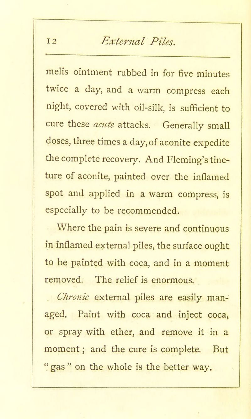 melis ointment rubbed in for five minutes twice a day, and a warm compress each night, covered with oil-silk, is sufficient to cure these acute attacks. Generally small doses, three times a day, of aconite expedite the complete recovery. And Fleming's tinc- ture of aconite, painted over the inflamed spot and applied in a warm compress, is especially to be recommended. Where the pain is severe and continuous in inflamed external piles, the surface ought to be painted with coca, and in a moment removed. The relief is enormous. Chronic external piles are easily man- aged. Paint with coca and inject coca, or spray with ether, and remove it in a moment; and the cure is complete. But  gas  on the whole is the better way.