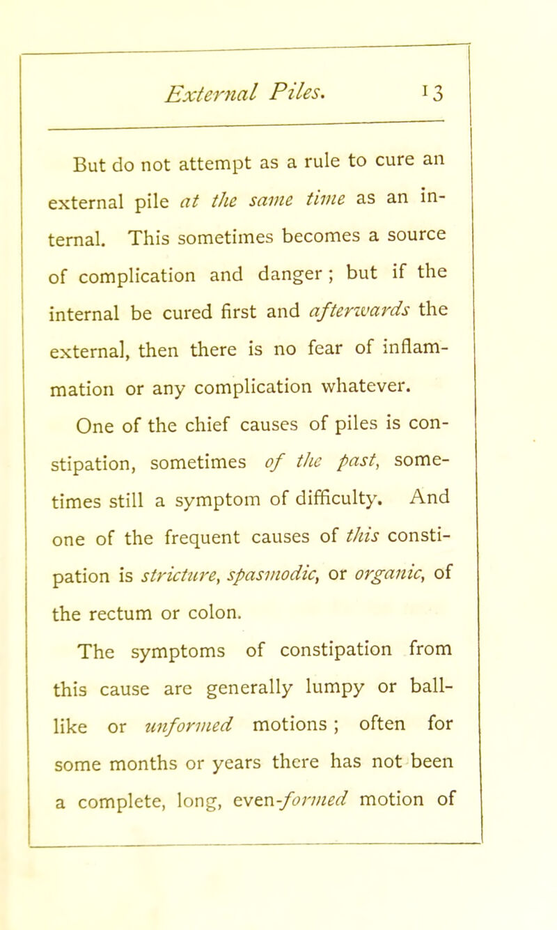 But do not attempt as a rule to cure an external pile at the same time as an in- ternal. This sometimes becomes a source of complication and danger ; but if the internal be cured first and afterwards the external, then there is no fear of inflam- mation or any complication whatever. One of the chief causes of piles is con- stipation, sometimes of the past, some- times still a symptom of difficulty. And one of the frequent causes of this consti- pation is stricture, spasmodic, or organic, of the rectum or colon, The symptoms of constipation from this cause are generally lumpy or ball- like or unformed motions ; often for some months or years there has not been a complete, long, even-formed motion of
