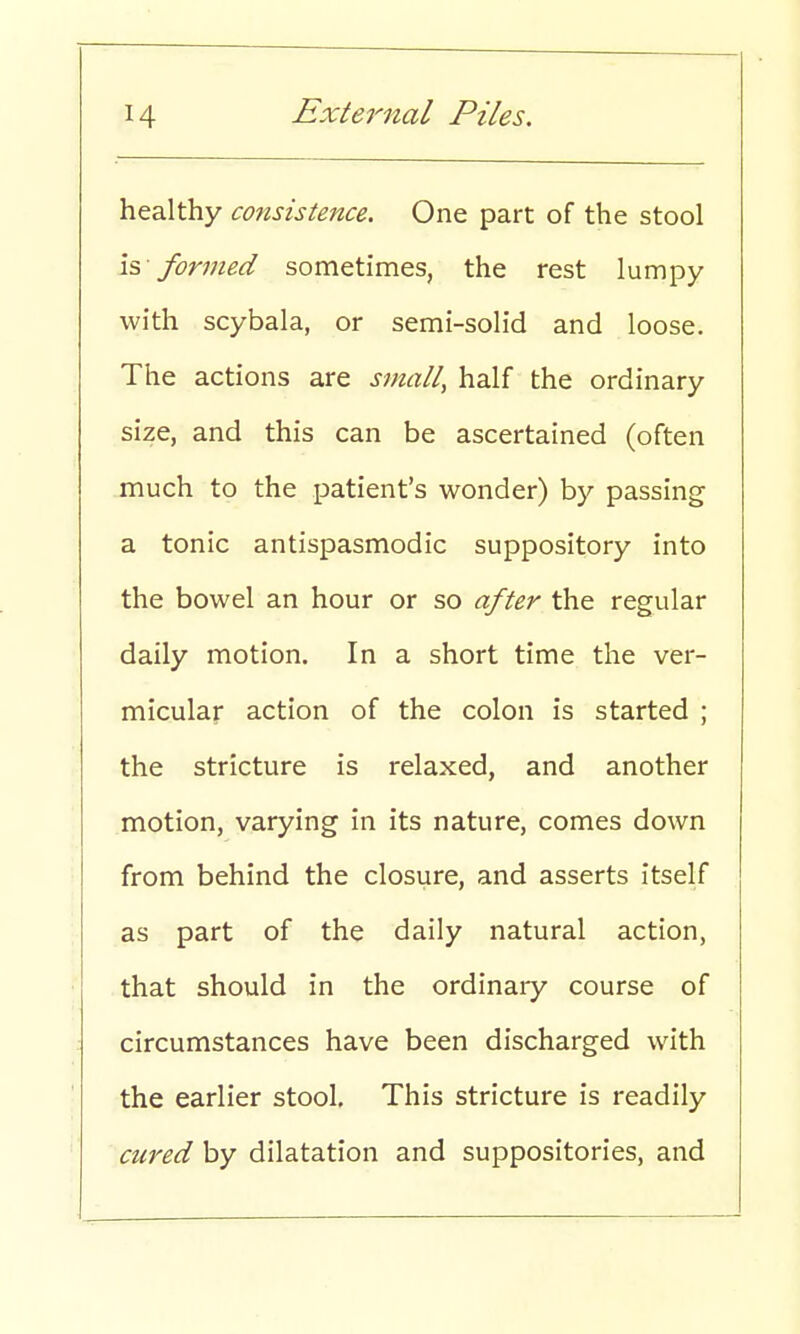 healthy consistence. One part of the stool is formed sometimes, the rest lumpy with scybala, or semi-solid and loose. The actions are small, half the ordinary size, and this can be ascertained (often much to the patient's wonder) by passing a tonic antispasmodic suppository into the bowel an hour or so after the regular daily motion. In a short time the ver- micular action of the colon is started ; the stricture is relaxed, and another motion, varying in its nature, comes down from behind the closure, and asserts itself as part of the daily natural action, that should in the ordinary course of circumstances have been discharged with the earlier stool. This stricture is readily cured by dilatation and suppositories, and