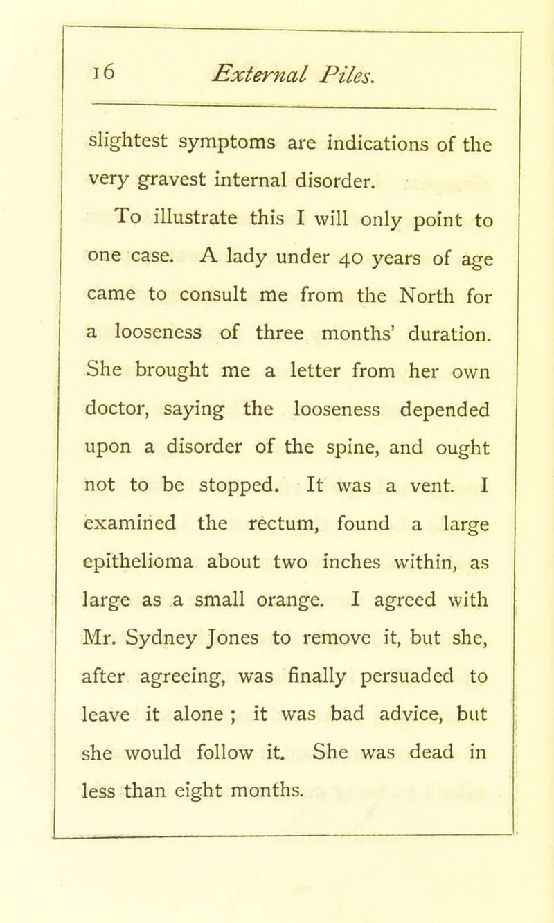 slightest symptoms are indications of the very gravest internal disorder. To illustrate this I will only point to one case. A lady under 40 years of age came to consult me from the North for a looseness of three months' duration. She brought me a letter from her own doctor, saying the looseness depended upon a disorder of the spine, and ought not to be stopped. It was a vent. I examined the rectum, found a large epithelioma about two inches within, as large as a small orange. I agreed with Mr. Sydney Jones to remove it, but she, after agreeing, was finally persuaded to leave it alone ; it was bad advice, but she would follow it. She was dead in less than eight months.
