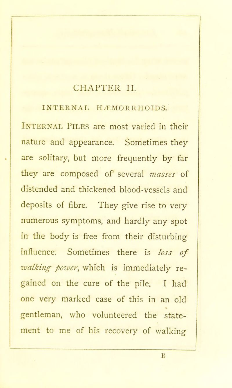 INTERNAL HEMORRHOIDS. Internal Piles are most varied in their nature and appearance. Sometimes they are solitary, but more frequently by far they are composed of several masses of distended and thickened blood-vessels and deposits of fibre. They give rise to very numerous symptoms, and hardly any spot in the body is free from their disturbing influence. Sometimes there is loss of walking power, which is immediately re- gained on the cure of the pile. I had one very marked case of this in an old gentleman, who volunteered the state- ment to me of his recovery of walking B