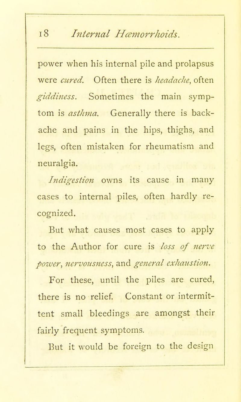 power when his internal pile and prolapsus were cured. Often there is headache, often giddiness. Sometimes the main symp- tom is asthma. Generally there is back- ache and pains in the hips, thighs, and legs, often mistaken for rheumatism and neuralgia. Indigestion owns its cause in many cases to internal piles, often hardly re- cognized. But what causes most cases to apply to the Author for cure is loss of nerve pozver, nervousness, and general exhaustion. For these, until the piles are cured, there is no relief. Constant or intermit- tent small bleedings are amongst their fairly frequent symptoms. But it would be foreign to the design