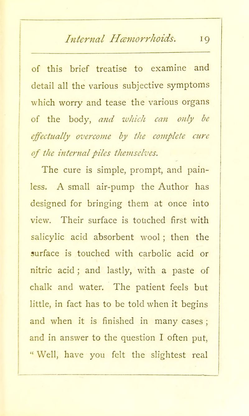 of this brief treatise to examine and detail all the various subjective symptoms which worry and tease the various organs of the body, and which can only be effectually overcome by the complete cure of the internal piles themselves. The cure is simple, prompt, and pain- less. A small air-pump the Author has designed for bringing them at once into view. Their surface is touched first with salicylic acid absorbent wool; then the surface is touched with carbolic acid or nitric acid ; and lastly, with a paste of chalk and water. The patient feels but little, in fact has to be told when it begins and when it is finished in many cases ; and in answer to the question I often put,  Well, have you felt the slightest real
