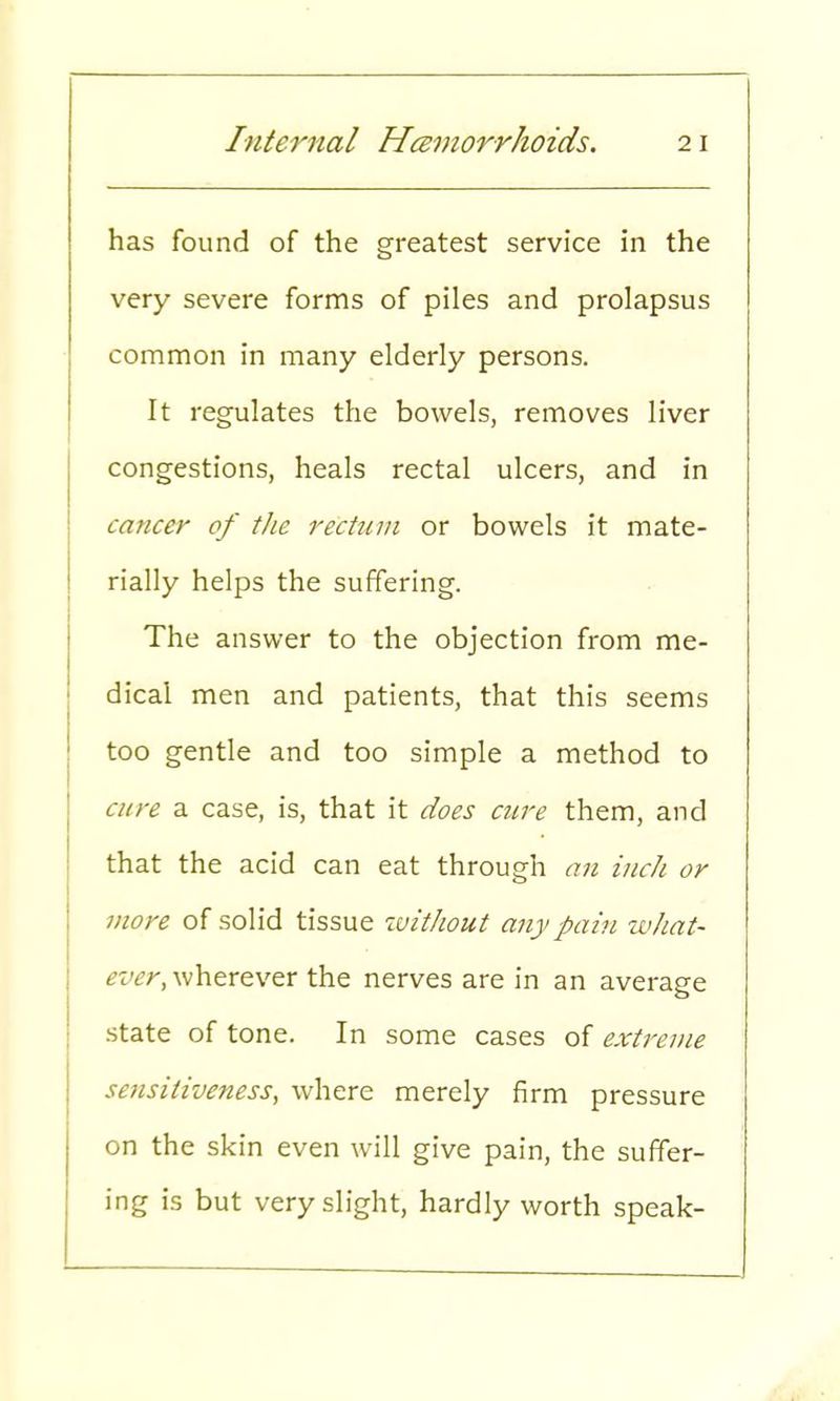 has found of the greatest service in the very severe forms of piles and prolapsus common in many elderly persons. It regulates the bowels, removes liver congestions, heals rectal ulcers, and in cancer of the rectum or bowels it mate- rially helps the suffering. The answer to the objection from me- dical men and patients, that this seems too gentle and too simple a method to cure a case, is, that it does cure them, and that the acid can eat through an inch or more of solid tissue without any pain what- ever, wherever the nerves are in an average state of tone. In some cases of extreme sensitiveness, where merely firm pressure on the skin even will give pain, the suffer- ing is but very slight, hardly worth speak-