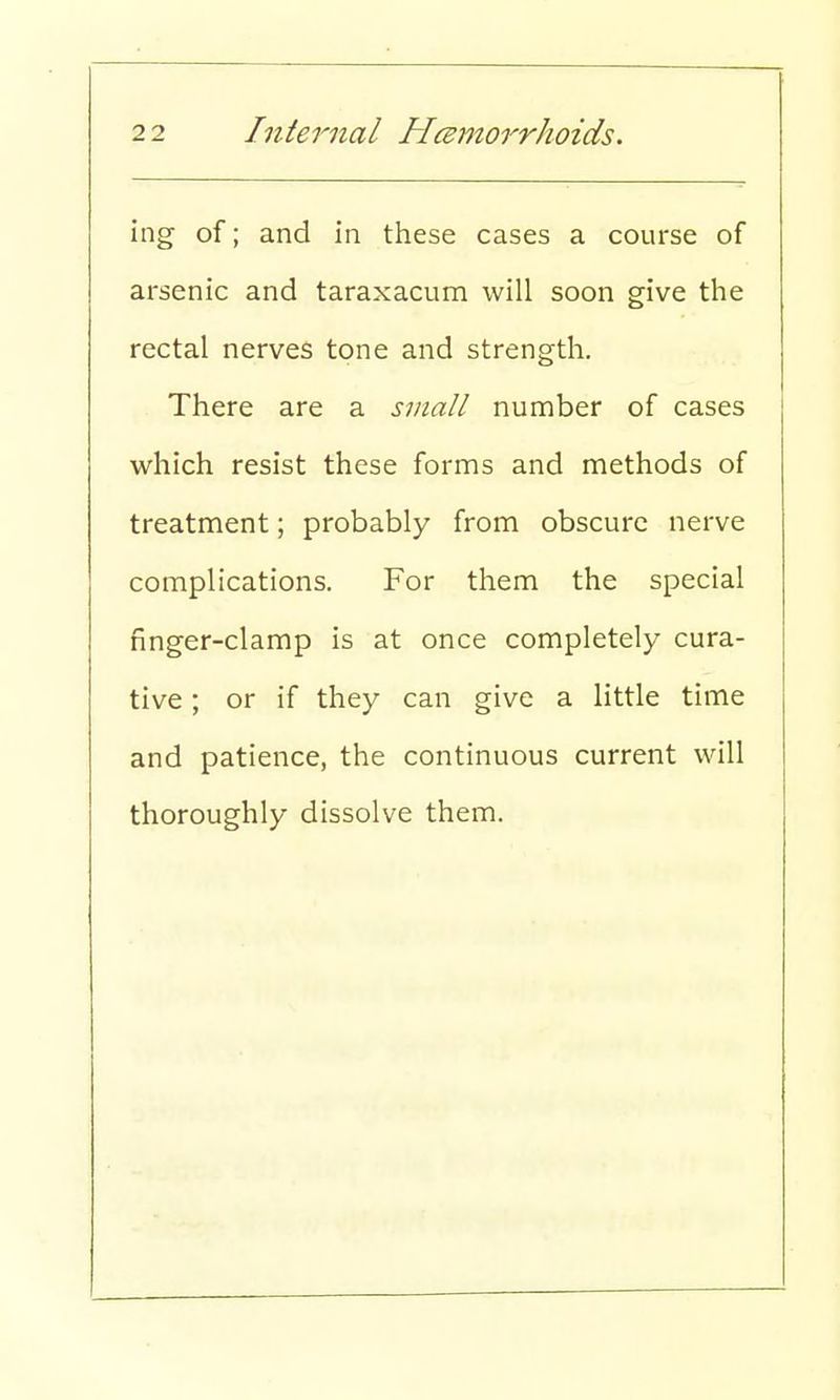 ing of; and in these cases a course of arsenic and taraxacum will soon give the rectal nerves tone and strength. There are a small number of cases which resist these forms and methods of treatment; probably from obscure nerve complications. For them the special finger-clamp is at once completely cura- tive ; or if they can give a little time and patience, the continuous current will thoroughly dissolve them.