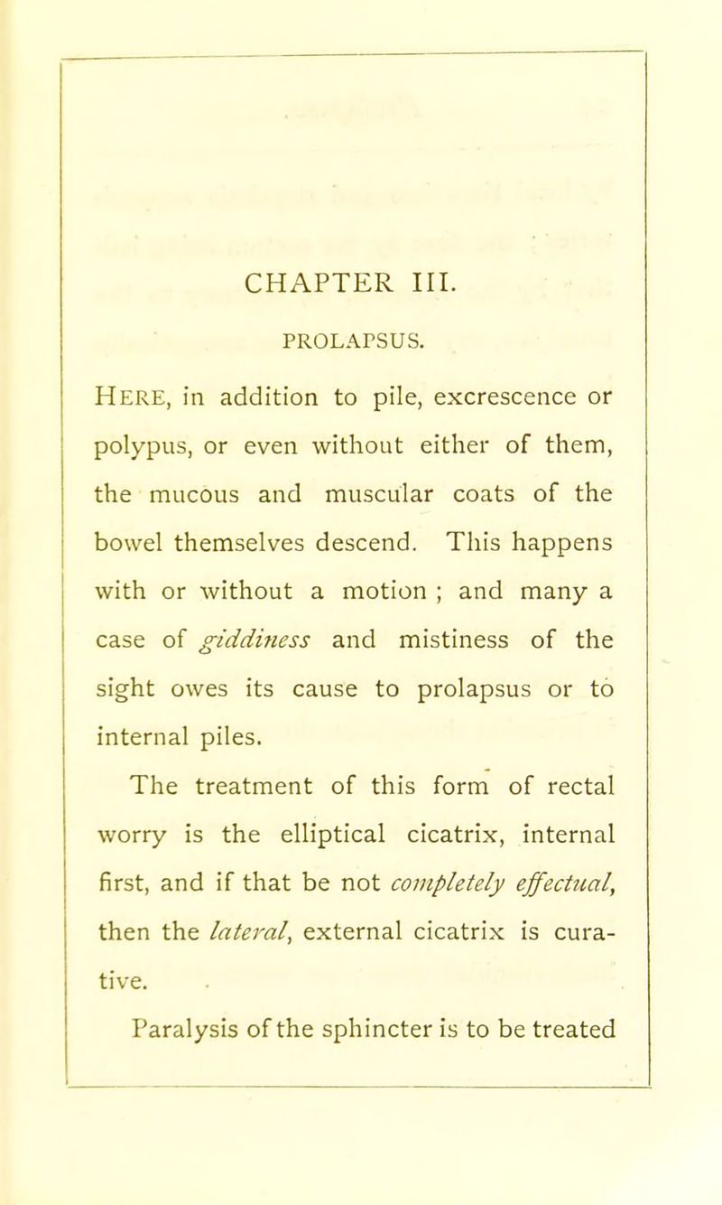 PROLAPSUS. Here, in addition to pile, excrescence or polypus, or even without either of them, the mucous and muscular coats of the bowel themselves descend. This happens with or without a motion ; and many a case of giddiness and mistiness of the sight owes its cause to prolapsus or to internal piles. The treatment of this form of rectal worry is the elliptical cicatrix, internal first, and if that be not completely effectual, then the lateral, external cicatrix is cura- tive. Paralysis of the sphincter is to be treated
