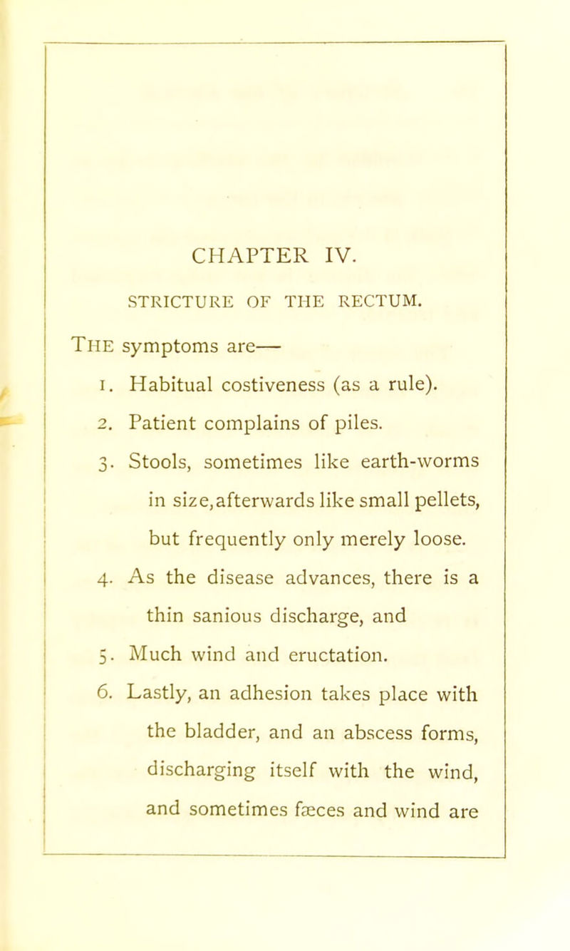 STRICTURE OF THE RECTUM. The symptoms are— 1. Habitual costiveness (as a rule). 2. Patient complains of piles. 3. Stools, sometimes like earth-worms in size,afterwards like small pellets, but frequently only merely loose. 4. As the disease advances, there is a thin sanious discharge, and 5. Much wind and eructation. 6. Lastly, an adhesion takes place with the bladder, and an abscess forms, discharging itself with the wind, and sometimes faeces and wind are