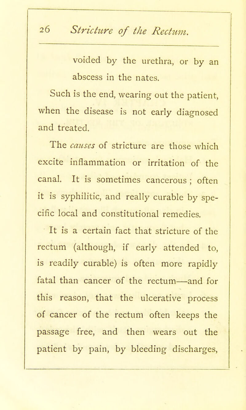 voided by the urethra, or by an abscess in the nates. Such is the end, wearing out the patient, when the disease is not early diagnosed and treated. The causes of stricture are those which excite inflammation or irritation of the canal. It is sometimes cancerous ; often it is syphilitic, and really curable by spe- cific local and constitutional remedies. It is a certain fact that stricture of the rectum (although, if early attended to, is readily curable) is often more rapidly fatal than cancer of the rectum—and for this reason, that the ulcerative process of cancer of the rectum often keeps the passage free, and then wears out the patient by pain, by bleeding discharges,