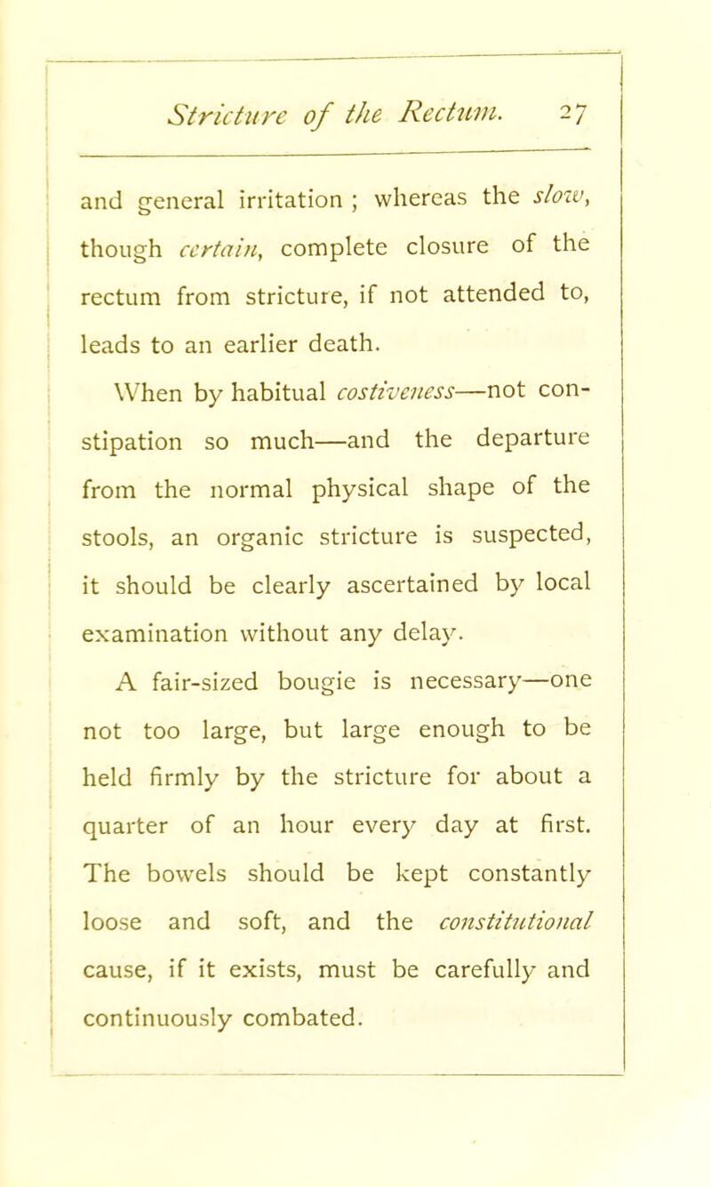 and general irritation ; whereas the sloiv, though certain, complete closure of the rectum from stricture, if not attended to, leads to an earlier death. When by habitual costiveness—not con- stipation so much—and the departure from the normal physical shape of the stools, an organic stricture is suspected, it should be clearly ascertained by local examination without any delay. A fair-sized bougie is necessary—one not too large, but large enough to be held firmly by the stricture for about a quarter of an hour every day at first. The bowels should be kept constantly loose and soft, and the constitutional cause, if it exists, must be carefully and continuously combated.