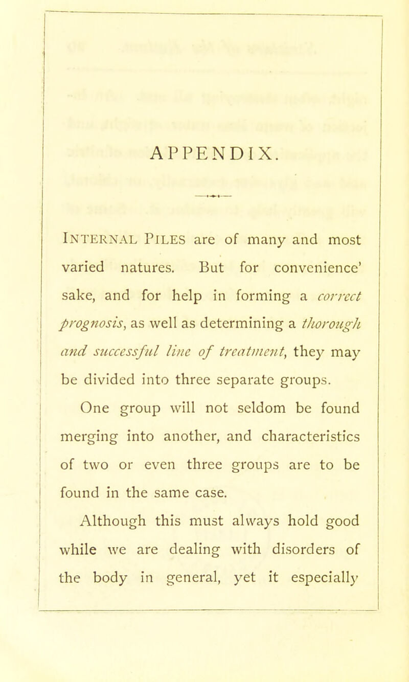 APPENDIX. Internal Piles are of many and most varied natures. But for convenience' sake, and for help in forming a correct prognosis, as well as determining a thorough and successful line of treatment, they may be divided into three separate groups. One group will not seldom be found merging into another, and characteristics of two or even three groups are to be found in the same case. Although this must always hold good while we are dealing with disorders of the body in general, yet it especially