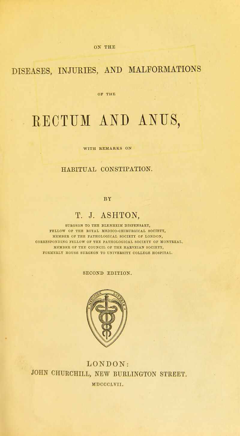 DISEASES, INJURIES, AND MALEORMATIONS OF THE RECTUM AND ANUS, WITH REMARKS ON HABITUAL CONSTIPATION. BY T. J. ASHTON, SrEGKON TO THE BLENHEIM DISPENSAET, FELLOW OF THE EOYAL MEDICO-CHIKUKGICAL SOCIETY, MEMBEE OF THE PATHOLOGICAi SOCIETT OP LONDON, COBEESPONDING FELLOW OF THE PATHOLOGICAL SOCIETT OP MONTEEAL, MEMBKE OF THE COUNCIL OF THE HAETEIAN SOCIETT, FOEMEELT HOUSE SUEGEON TO CNITBESITT COLLEGE HOSPITAL. SECOND EDITION. LONDON: JOHN CHURCHILL, NEW BURLINGTON STREET. MDCCCLVII.