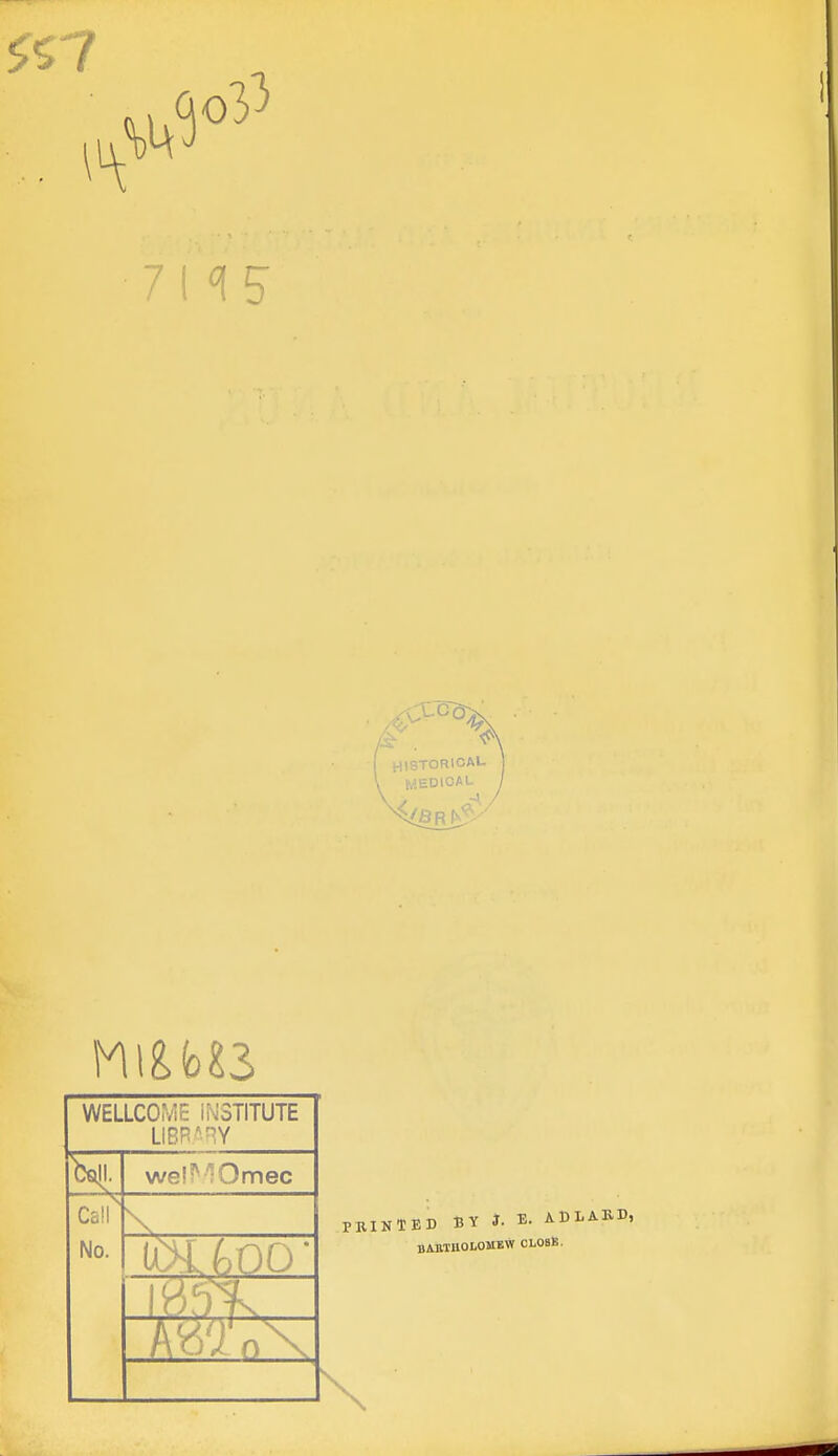 HISTORICA'- MEDICAL WELLCOME iNSTITUTE LIBB'^Y Csill. wel^'^Omec Call No. PRINTED BY J. E. ADLAUD, BAMUOLOMEW CLOSfi.