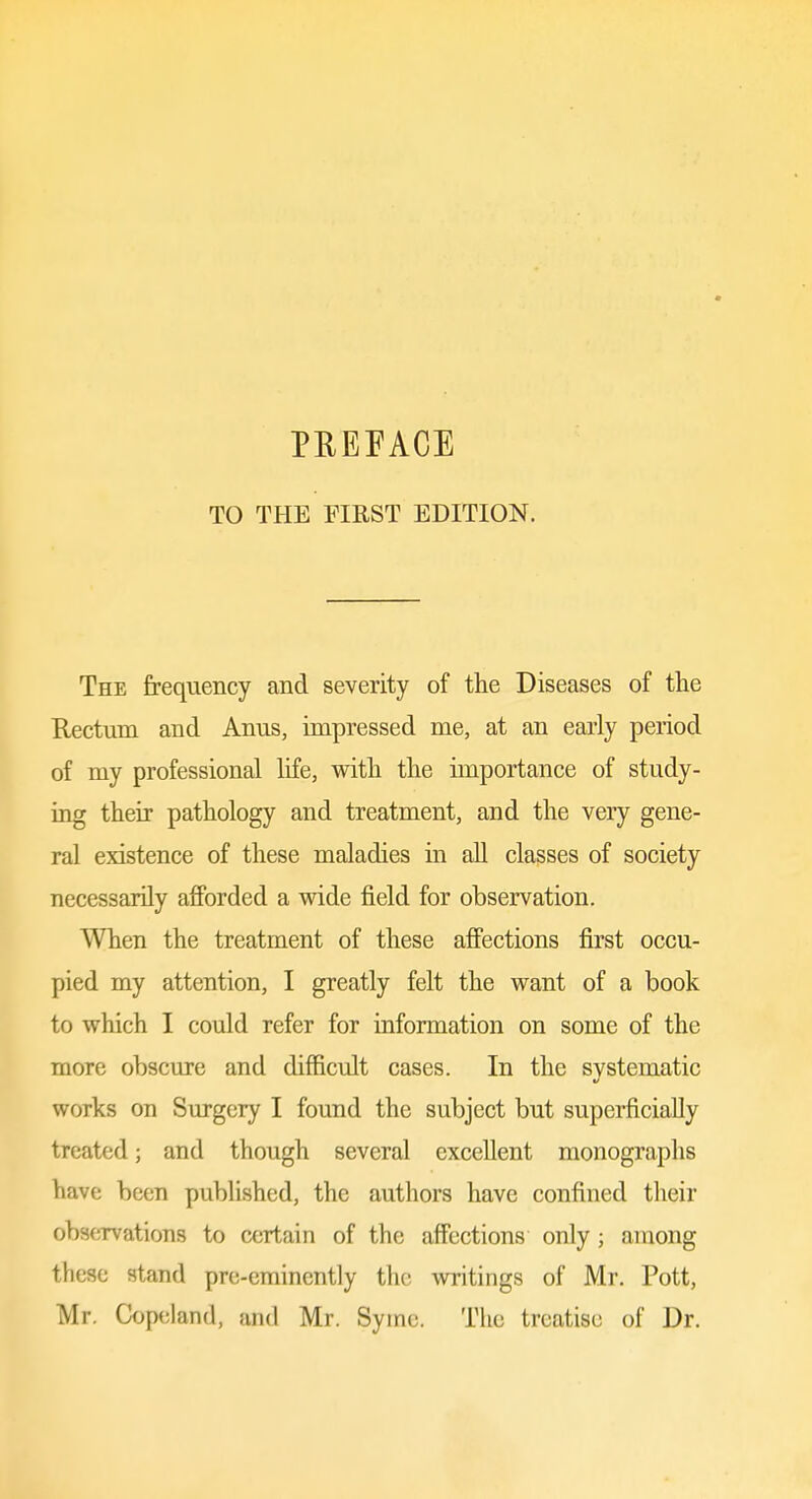 TO THE FIRST EDITION. The frequency and severity of the Diseases of the Rectum and Anus, impressed me, at an early period of my professional life, with the importance of study- ing their pathology and treatment, and the very gene- ral existence of these maladies in all classes of society necessarily afforded a wide field for observation. When the treatment of these affections first occu- pied my attention, I greatly felt the want of a book to which I could refer for information on some of the more obscure and difficult cases. In the systematic works on Surgery I found the subject but superficially treated; and though several excellent monographs have been published, the authors have confined their observations to certain of the affections only; among these stand pre-eminently the -writings of Mr. Pott, Mr. Ck)peland, and Mr. Symc. The treatise of Dr.