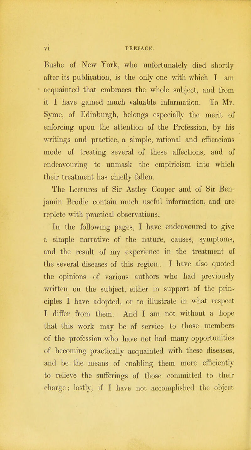 Biislie of New York, who unfortunately died shortly after its publication, is the only one with which I am acquainted that embraces the whole subject, and from it I have gained much valuable information. To Mr. Syme, of Edinburgh, belongs especially the merit of enforcing upon the attention of the Profession, by his writings and practice, a simple, rational and efficaciotis mode of treating several of these affections, and of endeavouring to unmask the empiricism into which their treatment has chiefly fallen. The Lectures of Sir Astley Cooper and of Sir Ben- jamin Brodie contain much useful information, and are replete with practical observations. In the follov^dng pages, I have endeavoured to give a simple narrative of the nature, causes, symptoms, and the result of my experience in the treatment of the several diseases of this region. I have also quoted the opinions of various authors who had previously written on the subject, either in support of the prin- ciples 1 have adopted, or to illustrate in what respect I differ from them. And I am not vnthout a hope that this work may be of service to those members of the profession who have not had many opportunities of becoming practically acquainted Avith these diseases, and be the means of enabling them more efficiently to relieve the sufferings of those committed to their charge; lastly, if I have not accomphshed the object
