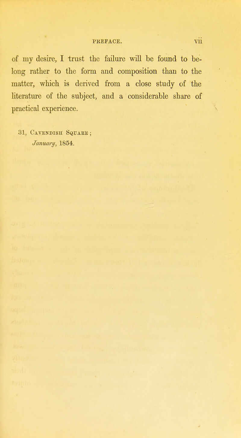 of my desire, I trust the failure will be found to be- long rather to the form and composition than to the matter, which is derived from a close study of the hteratm'e of the subject, and a considerable share of practical experience. V 31, Cavendish Squauis ; January, 1854. 0