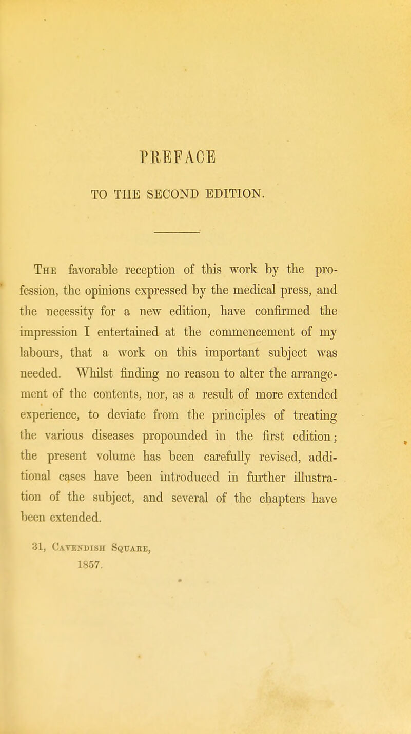 TO THE SECOND EDITION. The favorable reception of this work by the pro- fession, the opinions expressed by the medical press, and the necessity for a new edition, have confirmed the impression I entertained at the commencement of my labours, that a work on this important subject was needed. Whilst finding no reason to alter the arrange- ment of the contents, nor, as a result of more extended experience, to deviate from the principles of treating the various diseases propounded in the first edition; the present volume has been carefully revised, addi- tional cases have been introduced in further illustra- tion of the subject, and several of the chapters have been extended. 31, Cavendish Squahe, 1857.