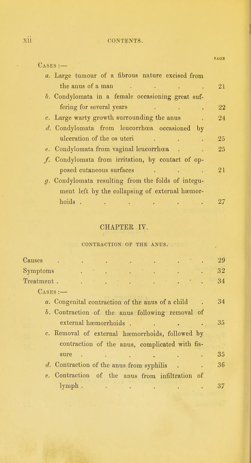 Cases :— a. Large tumour of a fibrous nature excised from the anus of a man . . , .21 b. Condylomata in a female occasioning great suf- fering for several years . . .22 c. Large warty growth surrounding the anus . 24 d. Condylomata from leucorrhoea occasioned by ulceration of the os uteri . . .2.5 e. Condylomata from vaginal leucorrhoea . . 25 /. Condylomata from irritation, by contact of op- posed cutaneous surfaces . . .21 g. Condylomata resulting from the folds of integu- ment left by the collapsing of external hsemor- hoids ...... 27 CHAPTER IV. CONTRACTION OF THE ANUS. Causes . . . . , , . 29 Symptoms . . . . . .32 Treatment . . . . . . • . 34 Cases :— a. Congenital contraction of the anus of a child . 34 h. Contraction of the anus following removal of external haemorrhoids . . . .35 c. Removal of external haemorrhoids, followed by contraction of the anus, complicated with fis- sure ...... 35 d. Contraction of the anus from syphilis . . 36 e. Contraction of the anus from infiltration of lymph ...... 37