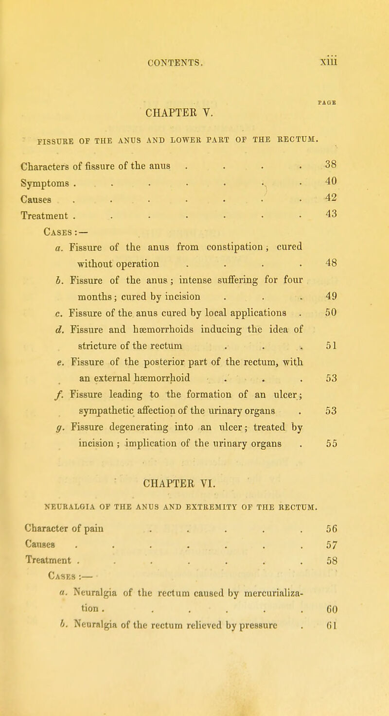 CHAPTER V. FISSUBE OF THE ANUS AND LOWER PART OF THE RECTUM. Characters of fissure of the anus . . . . 38 Symptoms ... . • • •. .40 Causes ....... 42 Treatment ....... 43 Cases : — a. Fissure of the anus from constipation; cured without operation . . . .48 h. Fissure of the anus; intense suffering for four months; cured by incision . . .49 c. Fissure of the anus cured by local applications . 50 d. Fissure and haemorrhoids inducing the idea of stricture of the rectum . . .51 e. Fissure of the posterior part of the rectum, with an external hsemorrhoid . . .53 /. Fissure leading to the formation of an ulcer; sympathetic affection of the urinary organs . 53 g. Fissure degenerating into an ulcer; treated by incision ; implication of the urinary organs . 55 CHAPTER VI. NEURALGIA OF THE ANUS AND EXTREMITY OF THE RECTUM. Character of pain . . . . .56 Causes ....... 57 Treatment ....... 58 Cases ;— a. Neuralgia of the rectum caused by mercurializa- tion. ..... 60 h. Neuralgia of the rectum relieved by pressure . 61