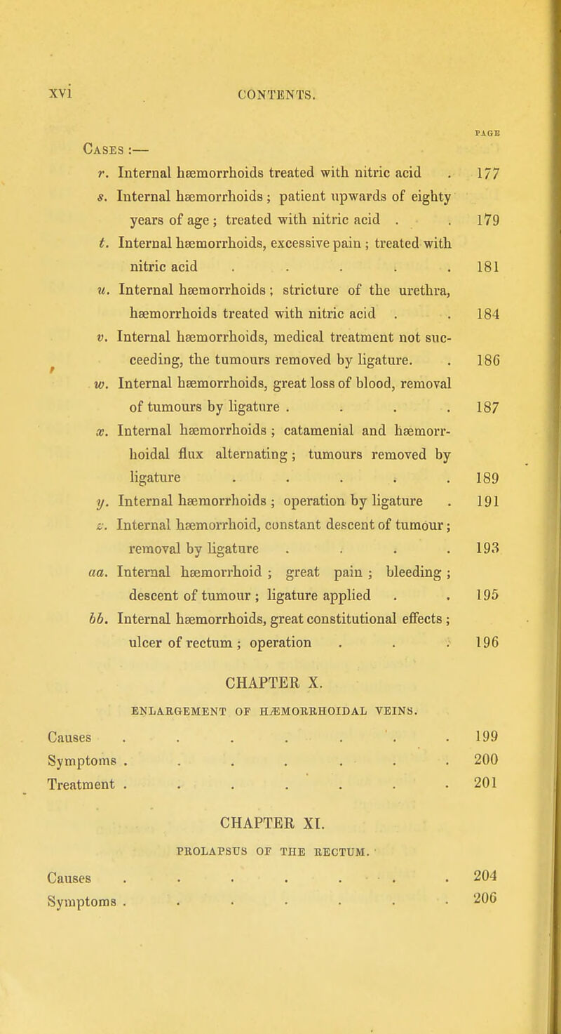 PAGE Cases:— r. Internal hsemorrhoids treated with nitric acid . 1/7 Internal hsemorrhoids ; patient upwards of eighty years of age ; treated with nitric acid . .179 t. Internal hsemorrhoids, excessive pain ; treated with nitric acid . . . .181 u. Internal hsemorrhoids; stricture of the urethra, hsemorrhoids treated with nitric acid . .184 V. Internal hsemorrhoids, medical treatment not suc- ceeding, the tumours removed by ligature. . 186 w. Internal hsemorrhoids, great loss of blood, removal of tumours by ligature , . . .187 X. Internal hsemorrhoids ; catamenial and hsemorr- hoidal flux alternating; tumours removed by ligature ..... 189 y. Internal heemorrhoids ; operation by ligature . 191 s;. Internal hsemorrhoid, constant descent of tumour; removal by ligature . . .193 ua. Internal hsemorrhoid ; great pain ; bleeding ; descent of tumour ; ligature applied . .195 bb. Internal hsemorrhoids, great constitutional effects; ulcer of rectum; operation , . .196 CHAPTER X. ENLARGEMENT OP HiEMOBRHOIDAL VEINS. Causes . . . . . . .199 Symptoms .... ... 200 Treatment . . . . . . .201 CHAPTER XI. PROLAPSUS OF THE RECTUM. Causes Symptoms 204 206