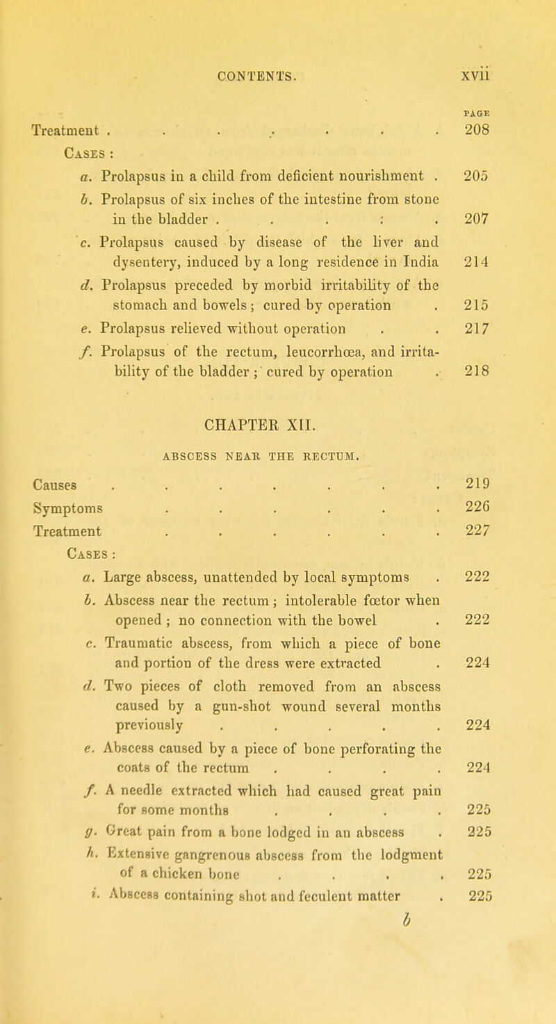 PAGE Treatment . . ... • . .208 Cases: a. Prolapsus in a child from deficient nourisliment . 205 b. Prolapsus of six inches of the intestine from stone in the bladder . . . : .207 c. Prolapsus caused by disease of the liver and dysentery, induced by a long residence in India 214 d. Prolapsus preceded by morbid irritability of the stomach and bowels ; cured by operation . 215 e. Prolapsus relieved without operation . . 217 /. Prolapsus of the rectum, leucorrhoea, and irrita- bility of the bladder ; cured by operation . 218 CHAPTER XII. ABSCESS NEAU THE RECTUM. Causes ....... 219 Symptoms . . . . . . 226 Treatment . . . . . .227 Cases: a. Large abscess, unattended by local symptoms . 222 b. Abscess near the rectum ; intolerable foetor when opened ; no connection with the bowel . 222 c. Traumatic abscess, from which a piece of bone and portion of the dress were extracted . 224 d. Two pieces of cloth removed from an abscess caused by a gun-shot wound several months previously ..... 224 e. Abscess caused by a piece of bone perforating the coats of the rectum .... 224 /. A needle extracted which had caused great pain for some months .... 225 g. Great pain from a bone lodged in an abscess . 225 h. Extensive gangrenous abscess from the lodgment of a chicken bone .... 225 2. Abscess containing shot and feculent matter . 225 b