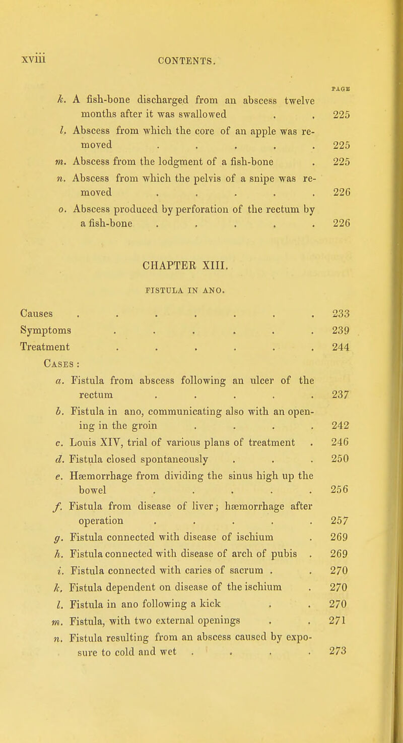 PAQB k. A fish-bone discharged from an abscess twelve months after it was swallowed . , 225 I. Abscess from which the core of an apple was re- moved ..... 225 m. Abscess from the lodgment of a fish-bone . 225 n. Abscess from which the pelvis of a snipe was re- moved ..... 226 0. Abscess produced by perforation of the rectum by a fish-bone ..... 226 CHAPTER XIII. FISTULA IN ANO. Causes ....... 233 Symptoms ...... 239 Treatment ...... 244 Cases : a. Fistula from abscess following an ulcer of the rectum ..... 237 b. Fistula in ano, communicating also with an open- ing in the groin .... 242 c. Louis XIV, trial of various plans of treatment . 246 d. Fistula closed spontaneously . , . 250 e. Haemorrhage from dividing the sinus high up the bowel ..... 256 f. Fistula from disease of liver; haemorrhage after operation . . . . .257 g. Fistula connected with disease of ischium . 269 h. Fistula connected with disease of arch of pubis . 269 1. Fistula connected with caries of sacrum . . 270 k. Fistula dependent on disease of the ischium . 270 I. Fistula in ano following a kick . . 270 m. Fistula, with two external openings . .271 n. Fistula resulting from an abscess caused by expo- sure to cold and wet .... 273