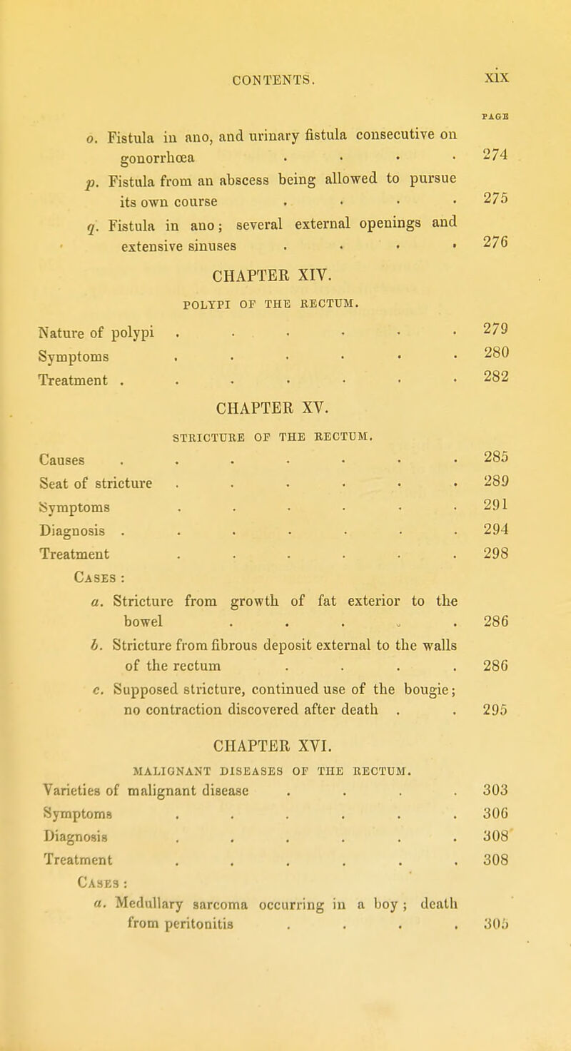 0. Fistula iu ano, and urinary fistula consecutive on gonorrhoea • • • .274 p. Fistula from an abscess being allowed to pursue its own course .... 275 q. Fistula in ano; several external openings and extensive sinuses . . • .276 CHAPTER XIV. POLYPI OF THE EECTUM. Nature of polypi 279 Symptoms 280 Treatment 282 CHAPTER XV. STRICTURE OF THE RECTUM. Causes ....... 285 Seat of stricture ...... 289 Symptoms . . . • • .291 Diagnosis ....... 294 Treatment ...... 298 Cases: a. Stricture from growth of fat exterior to the bowel . . . - .286 b. Stricture from fibrous deposit external to the walls of the rectum .... 286 c. Supposed stricture, continued use of the bougie; no contraction discovered after death . . 295 CHAPTER XVI. MALIGNANT DISEASES OF THE RECTUM. Varieties of malignant disease .... 303 Symptoms ...... 306 Diagnosis ...... 308 Treatment . . . . . .308 Cases: a. Medullary sarcoma occurring in a boy ; death from peritonitis .... 305 i