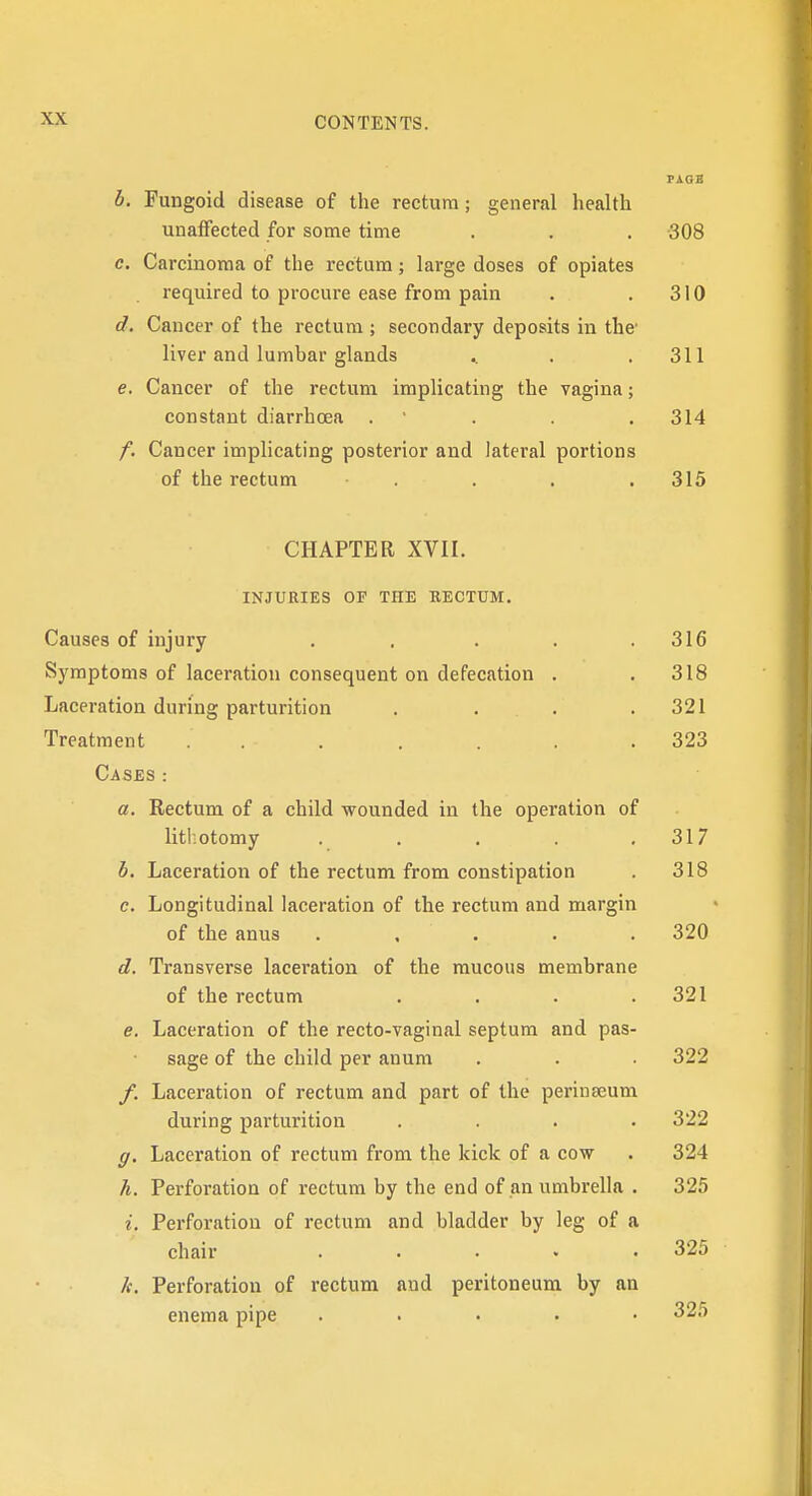 b. Fungoid disease of the rectum; general health unaffected for some time . . . 308 c. Carcinoma of the rectum; large doses of opiates required to procure ease from pain . . 310 d. Cancer of the rectum ; secondary deposits in the' liver and lumbar glands .. . .311 e. Cancer of the rectum implicating the vagina; constant diarrhoea . ' . .314 f. Cancer implicating posterior and lateral portions of the rectum . . . . 315 CHAPTER XVII. INJURIES OP THE RECTUM. Causes of injury . . . . .316 Symptoms of laceration consequent on defecation . .318 Laceration during parturition . . . .321 Treatment . . . . . . .323 Cases: a. Rectum of a child wounded in the operation of litl.otomy . . . . .317 b. Laceration of the rectum from constipation . 318 c. Longitudinal laceration of the rectum and margin of the anus ..... 320 d. Transverse laceration of the raucous membrane of the rectum .... 321 e. Laceration of the recto-vaginal septum and pas- sage of the child per anum . . • 322 /. Laceration of rectum and part of the perinseum during parturition .... 322 g. Laceration of rectum from the kick of a cow . 324 h. Perforation of rectum by the end of an umbrella . 325 i. Perforation of rectum and bladder by leg of a chair ..... 325 It. Perforation of rectum and peritoneum by an enema pipe ..... 325