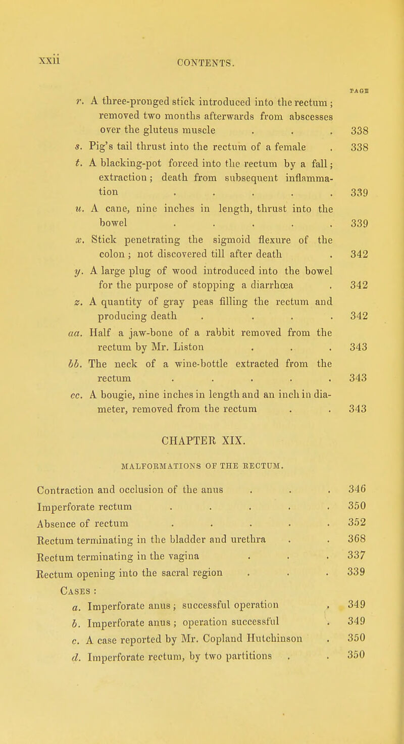 r. A three-pronged stick introduced into the rectum; removed two months afterwards from ahscesses over the gluteus muscle . . . 338 «. Pig's tail thrust into the rectum of a female . 338 t. A blacking-pot forced into the rectum by a fall; extraction; death from subsequent inflamma- tion . . . . .339 u. A cane, nine inches in length, thrust into the bowel . . . . .339 X. Stick penetrating the sigmoid flexure of the colon ; not discovered till after death . 342 y. A large plug of wood introduced into the bowel for the purpose of stopping a diarrhoea . 342 z. A quantity of gray peas filling the rectum and producing death . ... 342 aa. Half a jaw-bone of a rabbit removed from the rectum by Mr. Liston . . . 343 bb. The neck of a wine-bottle extracted from the rectum ..... 343 cc. A bougie, nine inches in length and an inch in dia- meter, removed from the rectum . . 343 CHAPTER XIX. MALFOBMATIONS OF THE EECTUM. Contraction and occlusion of the anus Imperforate rectum Absence of rectum Rectum terminating in the bladder and urethra Rectum terminating in the vagina Rectum opening into the sacral region Cases : a. Imperforate anus ; successful operation b. Imperforate anus ; operation successful c. A case reported by Mr. Copland Hutchinson d. Imperforate rectum, by two partitions 346 350 352 368 337 339 349 349 350 350