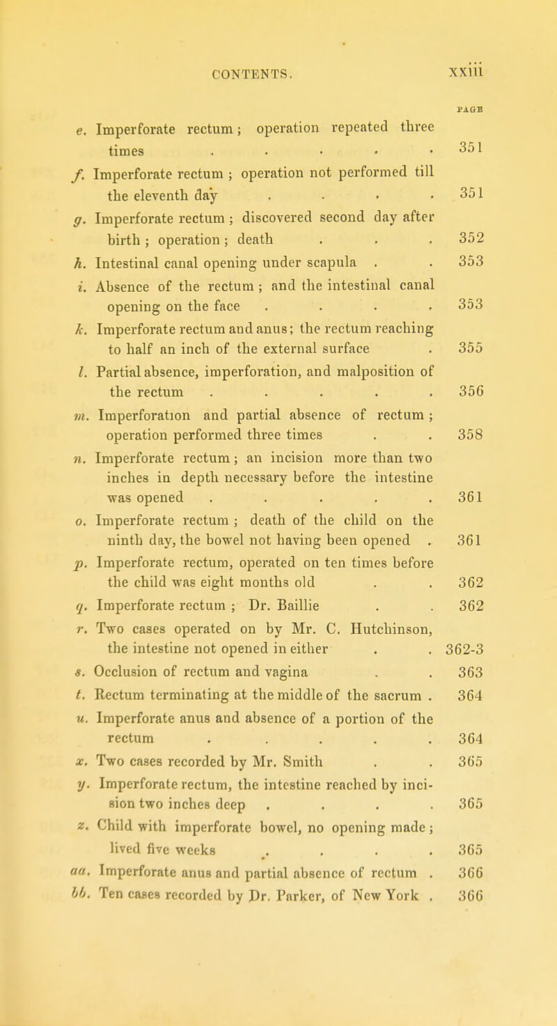 PAOB e. Imperforate rectum; operation repeated three times . . • • .351 /. Imperforate rectum ; operation not performed till the eleventh day . • • .351 g. Imperforate rectum; discovered second day after birth; operation; death . . . 352 k. Intestinal canal opening under scapula . . 353 i. Absence of the rectum ; and the intestinal canal opening on the face .... 353 k. Imperforate rectum and anus; the rectum reaching to half an inch of the external surface . 355 I. Partial absence, imperforation, and malposition of the rectum . . . . .356 m. Imperforation and partial absence of rectum ; operation performed three times . . 358 71. Imperforate rectum; an incision more than two inches in depth necessary before the intestine was opened . . . . .361 0. Imperforate rectum ; death of the child on the ninth day, the bowel not having been opened . 361 p. Imperforate rectum, operated on ten times before the child was eight months old . . 362 q. Imperforate rectum ; Dr. Baillie . . 362 r. Two cases operated on by Mr. C. Hutchinson, the intestine not opened in either . . 362-3 s. Occlusion of rectum and vagina . 363 t. Kectum terminating at the middle of the sacrum . 364 u. Imperforate anus and absence of a portion of the rectum ..... 364 X. Two cases recorded by Mr. Smith . .365 y. Imperforate rectum, the intestine reached by inci- sion two inches deep .... 365 z. Child with imperforate bowel, no opening made ; lived five weeks .... 365 «ff. Imperforate anus and partial absence of rectum . 366 bb. Ten cases recorded by Pr. Parker, of New York . 366