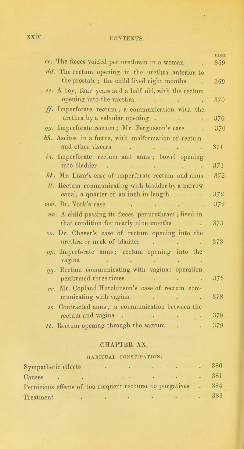 I-AGE cc. The faeces voided per urethratn in a woman . 369 dd. Tlie rectum opening in the urethra anterior to the prostate ; the child lived eight months . 369 ee. A boy, four years and a half old, with the rectum opening into the urethra . . . 370 ff. Imperforate rectum ; a communication with the urethra by a valvular opening . . . 370 gg. Imperforate rectum ; Mr. Fergusson's case . 370 hh. Ascites in a foetus, with malformation of rectum and other viscera . . . .371 a. Imperforate rectum and anus ; bowel opening into bladder . . . ... 371 kk. Mr. Lizar's case of imperforate rectum and anus 372 II. Rectum communicating with bladder by a narrow canal, a quarter of an inch in length . 372 mm. Dr. York's case . . . . ' . 372 nn. A child passing its fseces perurethram ; lived in that condition for nearly nine months . 373 00. Dr. Chever's case of rectum opening into the urethra or neck of bladder . . . 373 pp. Imperforate anus; rectum opening into the vagina ..... qq. Rectum communicating with vagina; operation performed three times . . , 376 rr. Mr. Copland Hutchinson's case of rectum com- municating with vagina . . .378 ss. Contracted anus ; a communication between the rectum and vagina . . . .378 tt. Rectum opening through the sacrum . .379 CHAPTER XX. HABITUAL CONSTIPATION. Sympathetic effects . • ... Causes Pernicious effects of too frequent recourse to purgatives Treatment ...... 380 381 384 383
