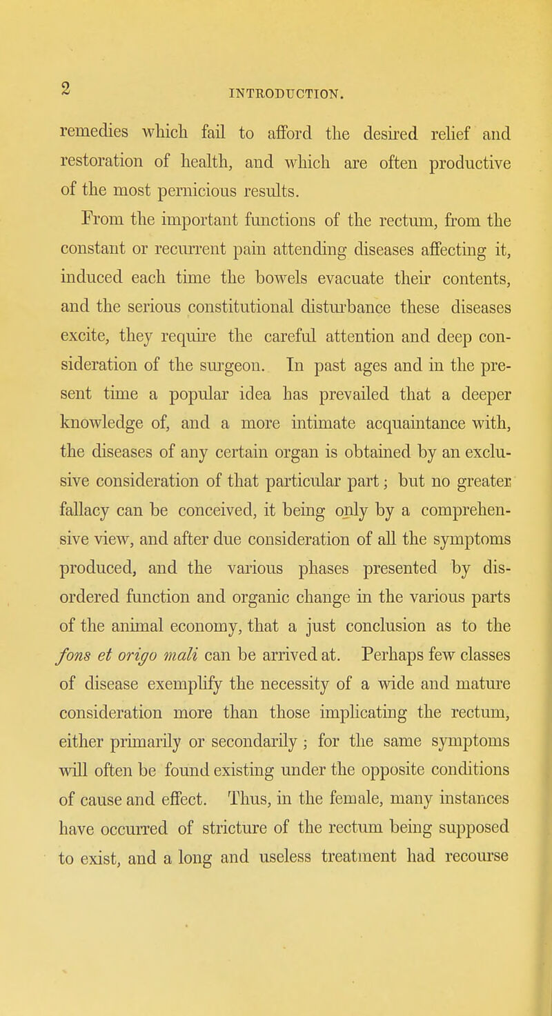 remedies which fail to afford the desired rehef and restoration of health, and which are often productive of the most pernicious results. From the important functions of the rectum, from the constant or recurrent pain attending diseases affecting it, induced each time the bowels evacuate their contents, and the serious constitutional distm^bance these diseases excite, they require the careful attention and deep con- sideration of the sm^geon. In past ages and in the pre- sent time a popular idea has prevailed that a deeper knowledge of, and a more intimate acquaintance with, the diseases of any certain organ is obtained by an exclu- sive consideration of that particular part; but no greater fallacy can be conceived, it being only by a comprehen- sive view, and after due consideration of aU the symptoms produced, and the various phases presented by dis- ordered function and organic change in the various parts of the animal economy, that a just conclusion as to the fons et origo mail can be arrived at. Perhaps few classes of disease exemplify the necessity of a wide and mature consideration more than those implicating the rectum, either primarily or secondarily; for the same symptoms will often be found existing under the opposite conditions of cause and effect. Thus, in the female, many instances have occurred of stricture of the rectum being supposed to exist, and a long and useless treatment had recourse