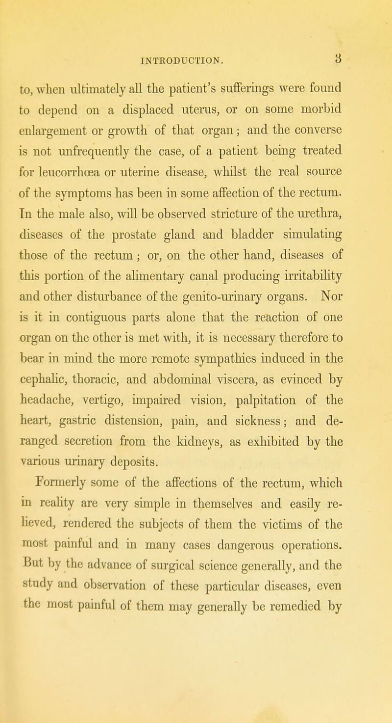 to, when ultimately all the patient's sufferings were found to depend on a displaced uterus, or on some morbid enlargement or growth of that organ; and the converse is not unfrequently the case, of a patient being treated for leucon-hoea or uterine disease, whilst the real source of the symptoms has been in some affection of the rectum. In the male also, wiU be observed stricture of the urethra, diseases of the prostate gland and bladder simulating those of the rectum; or, on the other hand, diseases of this portion of the ahmentary canal producing irritability and other disturbance of the genito-urinary organs. Nor is it in contiguous parts alone that the reaction of one organ on the other is met with, it is necessary therefore to bear in mind the more remote sjnnpathies induced in the cephahc, thoracic, and abdominal viscera, as evinced by headache, vertigo, impaired vision, palpitation of the heart, gastric distension, pain, and sickness; and de- ranged secretion from the kidneys, as exhibited by the various urinary deposits. Formerly some of the affections of the rectum, which in reahty are very simple in themselves and easily re- heved, rendered the subjects of them the victims of the most painful and in many cases dangerous operations. But by the advance of surgical science generally, and the study and observation of these particular diseases, even the most painful of them may generally be remedied by