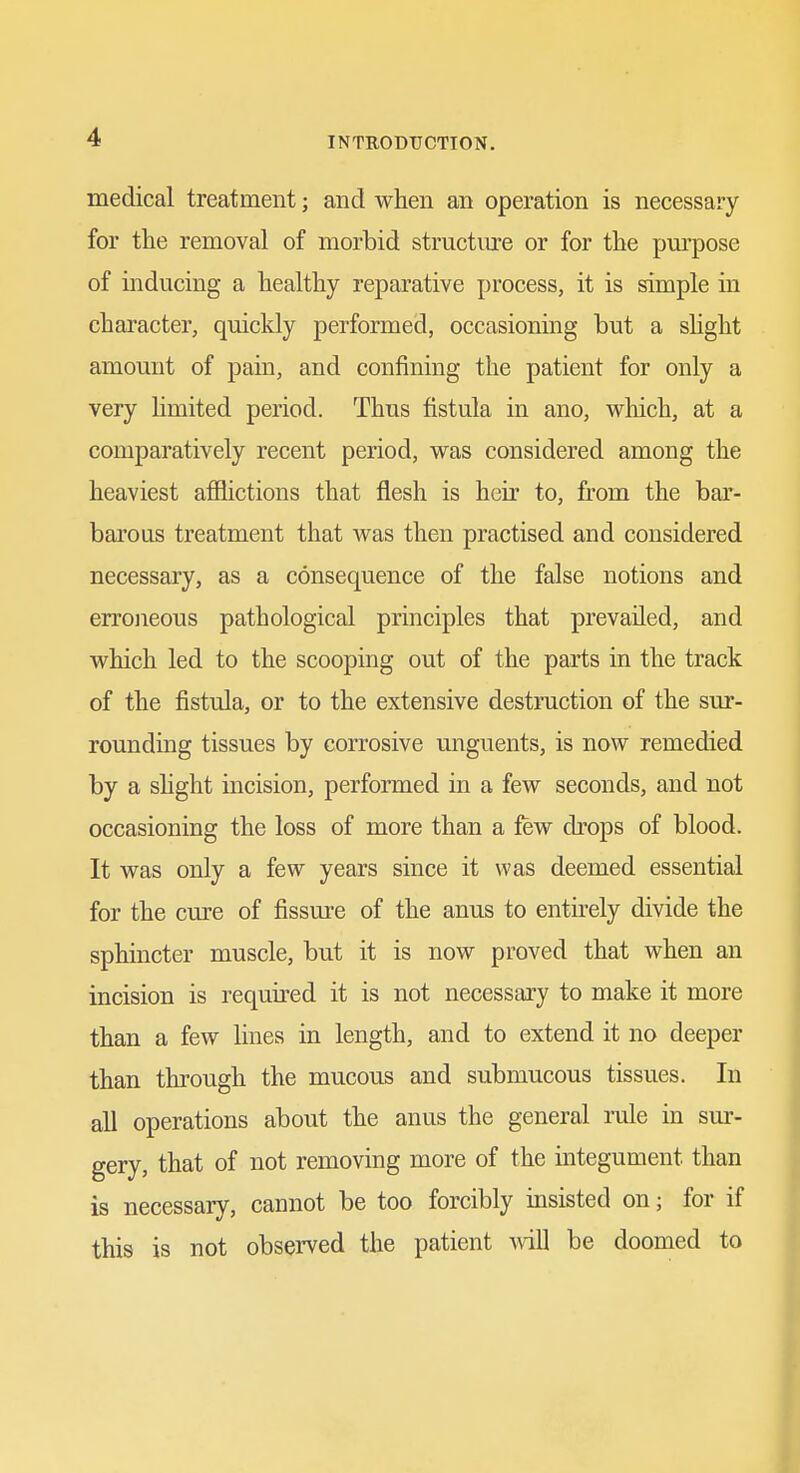 medical treatment; and when an operation is necessary for the removal of morbid structure or for the pm-pose of mducing a healthy reparative process, it is simple in character, quickly performed, occasioning but a sHght amount of pain, and confining the patient for only a very hmited period. Thus fistula in ano, which, at a comparatively recent period, was considered among the heaviest affictions that flesh is heir to, from the bar- barous treatment that was then practised and considered necessary, as a consequence of the false notions and erroneous pathological principles that prevailed, and which led to the scooping out of the parts in the track of the fistula, or to the extensive destruction of the sur- rounding tissues by corrosive unguents, is now remedied by a shght incision, performed in a few seconds, and not occasioning the loss of more than a few drops of blood. It was only a few years since it was deemed essential for the cure of fissure of the anus to entu-ely divide the sphincter muscle, but it is now proved that when an incision is required it is not necessary to make it more than a few lines in length, and to extend it no deeper than through the mucous and submucous tissues. In all operations about the anus the general rule in sm-- gery, that of not removing more of the integument than is necessary, cannot be too forcibly msisted on; for if this is not observed the patient wiU be doomed to ft!