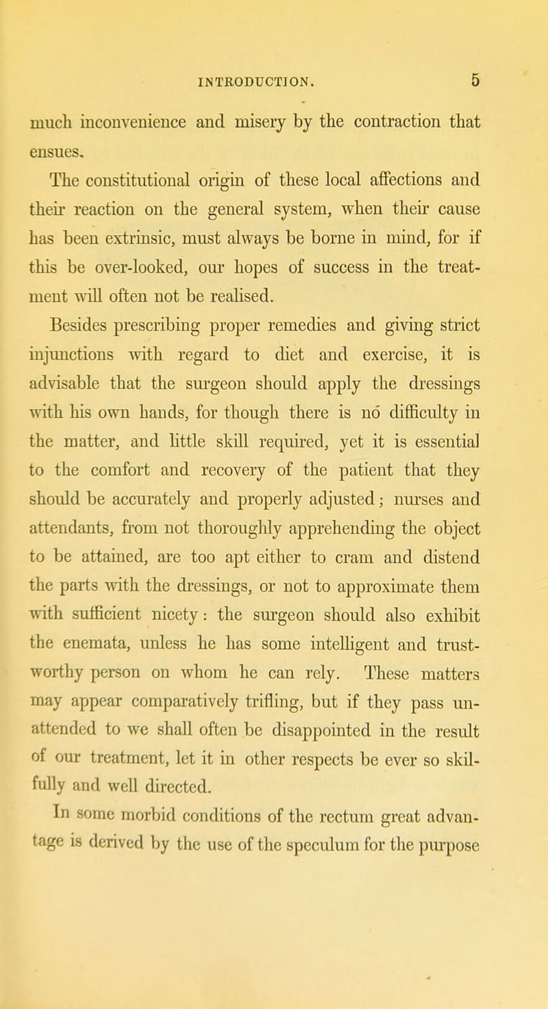 much inconvenience and misery by the contraction that ensues. The constitutional origin of these local affections and their reaction on the general system, when their cause has been extrinsic, must always be borne in mind, for if this be over-looked, our hopes of success in the treat- ment wiU often not be realised. Besides prescribing proper remedies and giving strict injunctions with regard to diet and exercise, it is advisable that the sm-geon should apply the dressings with his own hands, for though there is no difficulty in the matter, and little skill required, yet it is essential to the comfort and recovery of the patient that they should be accurately and properly adjusted; nm'ses and attendants, from not thorouglily apprehending the object to be attained, are too apt either to cram and distend the parts with the dressings, or not to approximate them with sufficient nicety: the sm^geon should also exhibit the enemata, unless he has some intelligent and trust- worthy person on whom he can rely. These matters may appear comparatively trifling, but if they pass un- attended to we shall often be disappointed in the result of our treatment, let it in other respects be ever so skil- fully and well directed. In some morbid conditions of the rectum great advan- tage is derived by the use of the speculum for the purpose