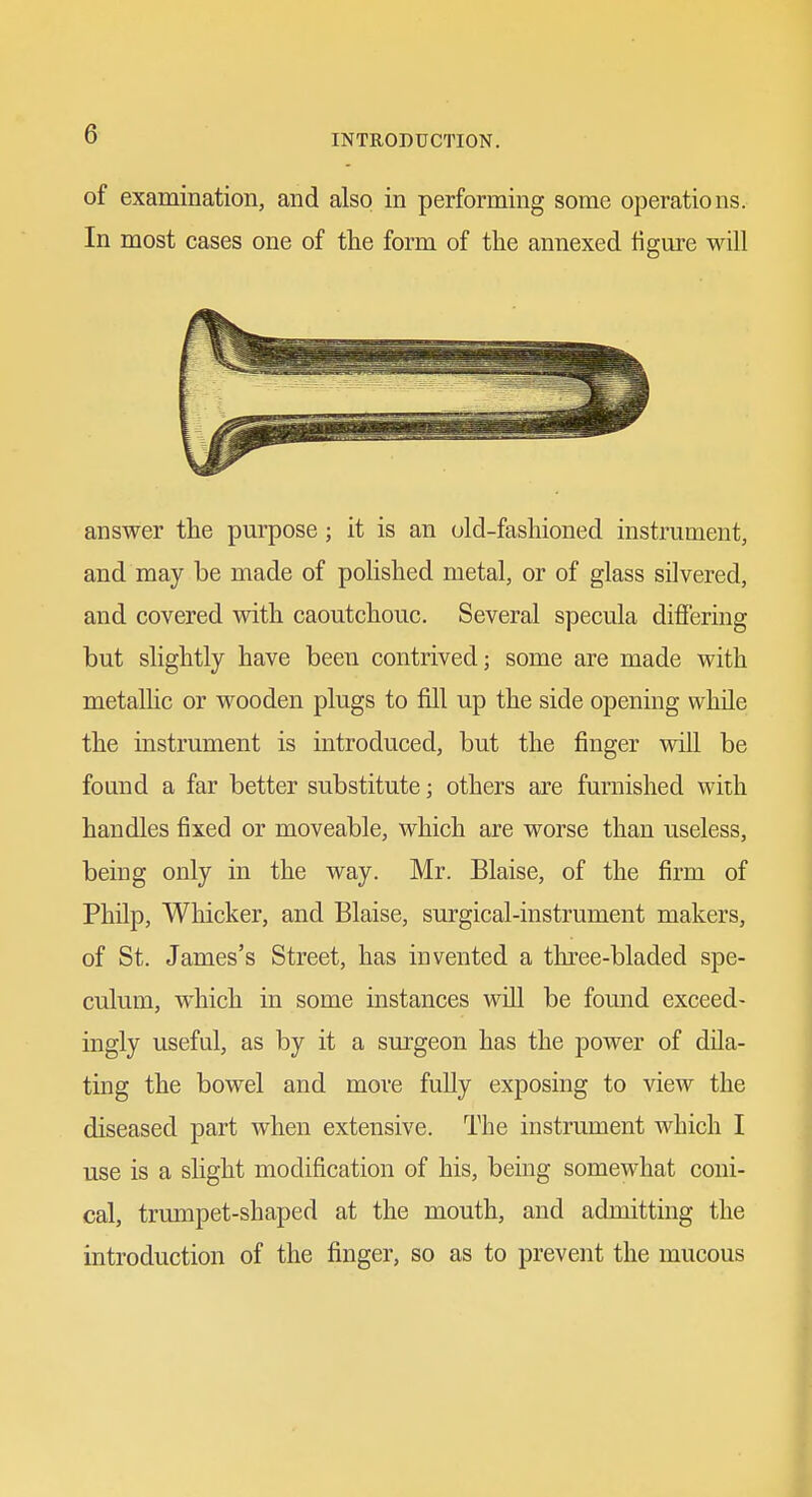 of examination, and also in performing some operations. In most cases one of the form of the annexed figure will answer the purpose; it is an old-fashioned instrument, and may be made of polished metal, or of glass silvered, and covered with caoutchouc. Several specula differing but slightly have been contrived; some are made with metallic or wooden plugs to fill up the side opening while the instrument is introduced, but the finger will be found a far better substitute; others are furnished with handles fixed or moveable, which are worse than useless, being only in the way. Mr. Blaise, of the firm of Philp, Whicker, and Blaise, surgical-instrument makers, of St. James's Street, has invented a three-bladed spe- culum, which in some instances will be found exceed- ingly useful, as by it a sm-geon has the power of dila- ting the bowel and more fuUy exposing to view the diseased part when extensive. The instrument which I use is a slight modification of his, being somewhat coni- cal, trumpet-shaped at the mouth, and admitting the introduction of the finger, so as to prevent the mucous